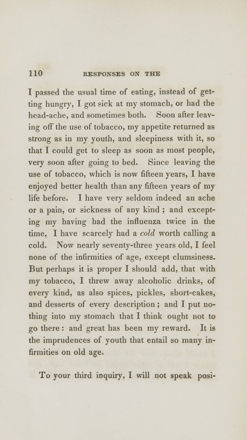 I passed the usual time of eating, instead of get- ting hungry, I got sick at my stomach, or had the head-ache, and sometimes both. Soon after leav- ing off the use of tobacco, my appetite returned as strong as in my youth, and sleepiness with it, so that I could get to sleep as soon as most people, very soon after going to bed. Since leaving the use of tobacco, which is now fifteen years, I have enjoyed better health than any fifteen years of my life before. I have very seldom indeed an ache or a pain, or sickness of any kind ; and except- ing my having had the influenza twice in the time, I have scarcely had a cold worth calling a cold. Now nearly seventy-three years old, I feel none of the infirmities of age, except clumsiness. But perhaps it is proper I should add, that with my tobacco, I threw away alcoholic drinks, of every kind, as also spices, pickles, short-cakes, and desserts of every description ; and I put no- thing into my stomach that I think ought not to go there : and great has been my reward. It is the imprudences of youth that entail so many in- firmities on old age. To your third inquiry, I will not speak posi-