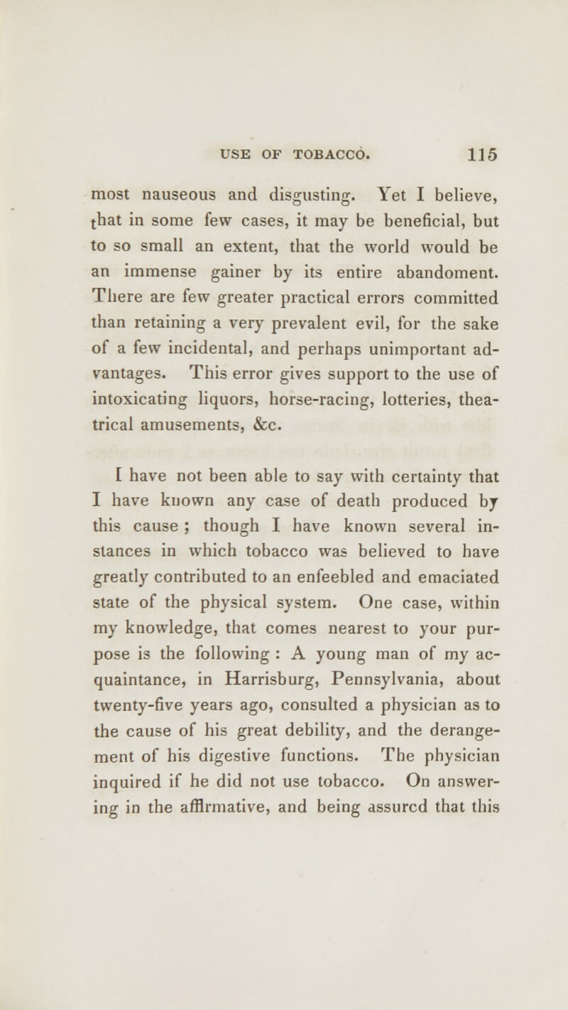 most nauseous and disgusting. Yet I believe, that in some few cases, it may be beneficial, but to so small an extent, that the world would be an immense gainer by its entire abandoment. There are few greater practical errors committed than retaining a very prevalent evil, for the sake of a few incidental, and perhaps unimportant ad- vantages. This error gives support to the use of intoxicating liquors, horse-racing, lotteries, thea- trical amusements, &c. I have not been able to say with certainty that I have known any case of death produced by this cause ; though I have known several in- stances in which tobacco was believed to have greatly contributed to an enfeebled and emaciated state of the physical system. One case, within my knowledge, that comes nearest to your pur- pose is the following : A young man of my ac- quaintance, in Harrisburg, Pennsylvania, about twenty-five years ago, consulted a physician as to the cause of his great debility, and the derange- ment of his digestive functions. The physician inquired if he did not use tobacco. On answer- ing in the affirmative, and being assured that this