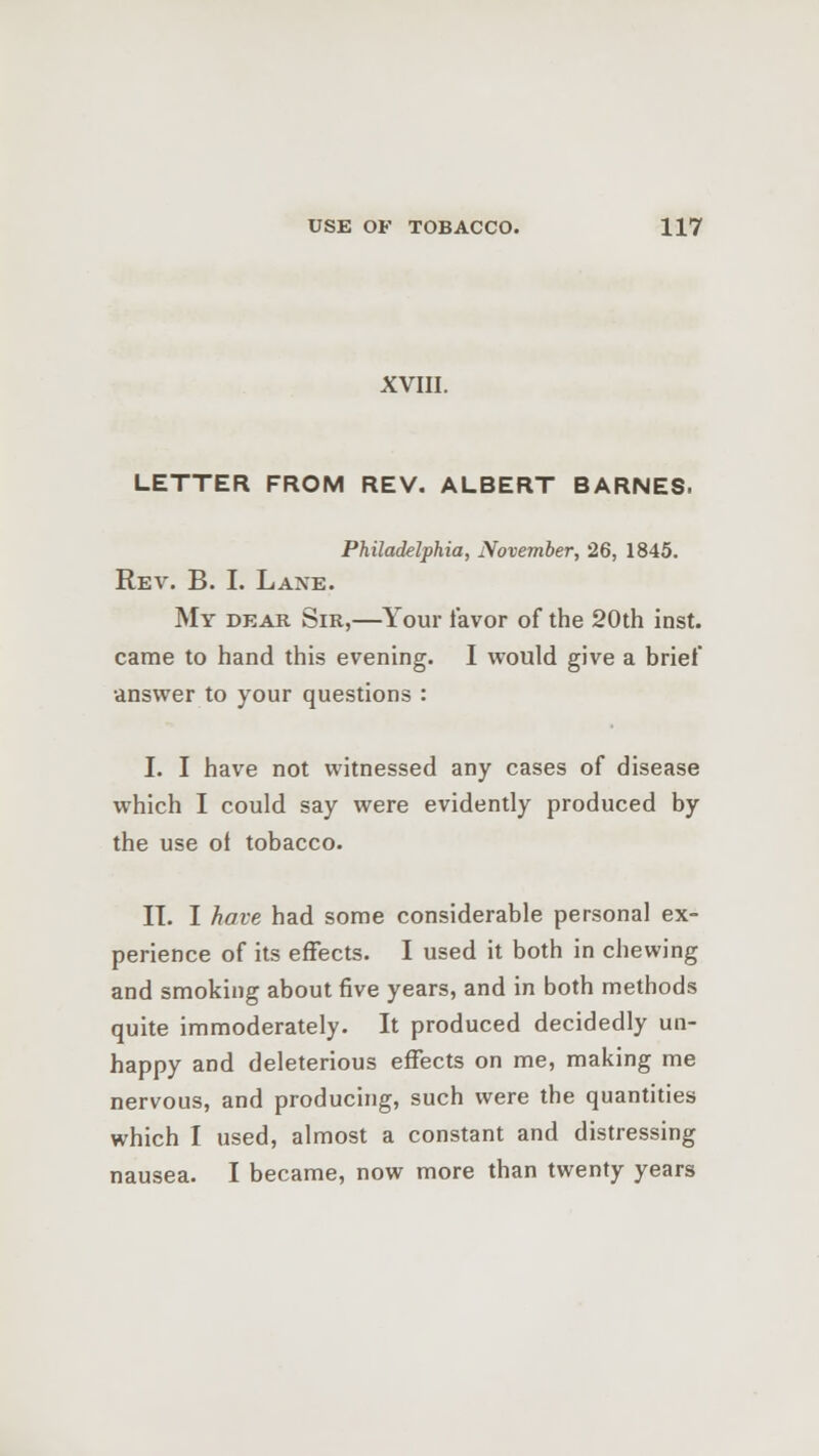 XVIII. LETTER FROM REV. ALBERT BARNES. Philadelphia, November, 26, 1845. Rev. B. I. Laxe. My dear Sir,—Your lavor of the 20th inst. came to hand this evening. I would give a brief answer to your questions : I. I have not witnessed any cases of disease which I could say were evidently produced by the use of tobacco. IT. I have had some considerable personal ex- perience of its effects. I used it both in chewing and smoking about five years, and in both methods quite immoderately. It produced decidedly un- happy and deleterious effects on me, making me nervous, and producing, such were the quantities which I used, almost a constant and distressing nausea. I became, now more than twenty years