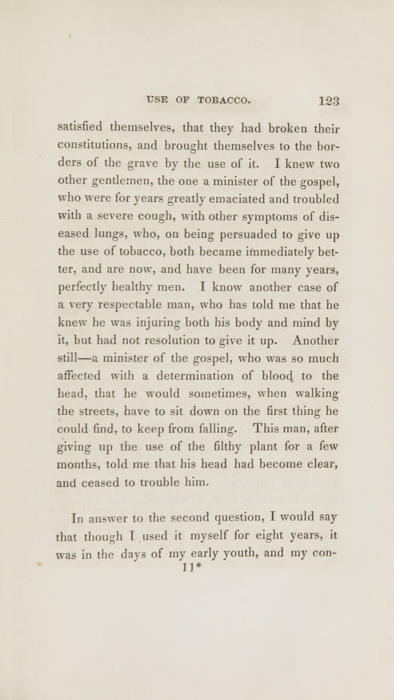 satisfied themselves, that they had broken their constitutions, and brought themselves to the bor- ders of the grave by the use of it. I knew two other gentlemen, the one a minister of the gospel, who were for years greatly emaciated and troubled with a severe cough, with other symptoms of dis- eased lungs, who, on being persuaded to give up the use of tobacco, both became immediately bet- ter, and are now, and have been for many years, perfectly healthy men. I know another case of a very respectable man, who has told me that he knew he was injuring both his body and mind by it, but had not resolution to give it up. Another still—a minister of the gospel, who was so much affected with a determination of blood, to the head, that he would sometimes, when walking the streets, have to sit down on the first thing he could find, to keep from falling. This man, after giving up the use of the filthy plant for a few months, told me that his head had become clear, and ceased to trouble him. In answer to the second question, I would say that though T used it myself for eight years, it was in the days of my early youth, and my con- 11*