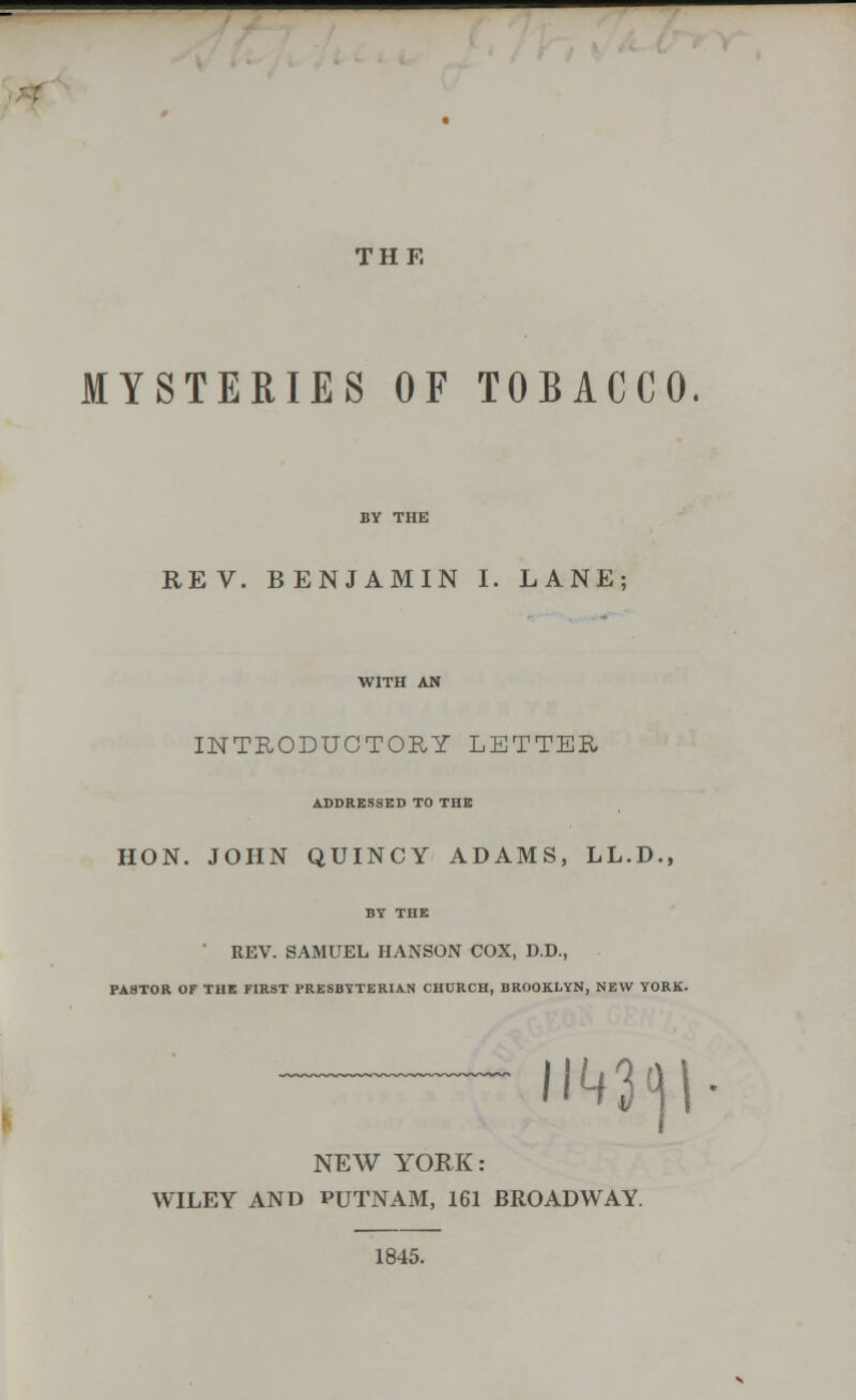 THE MYSTERIES OF TOBACCO REV. BENJAMIN I. LANE; INTRODUCTORY LETTER ADDRESSED TO THE HON. JOHN QUINCY ADAMS, LL.D., BY THE ' REV. SAMUEL HANSON COX, D.D., PASTOR OF THE FIRST PRESBYTERIAN CHURCH, BROOKLYN, NEW YORK. m<\\ NEW YORK: WILEY AND PUTNAM, 161 BROADWAY. 1845.