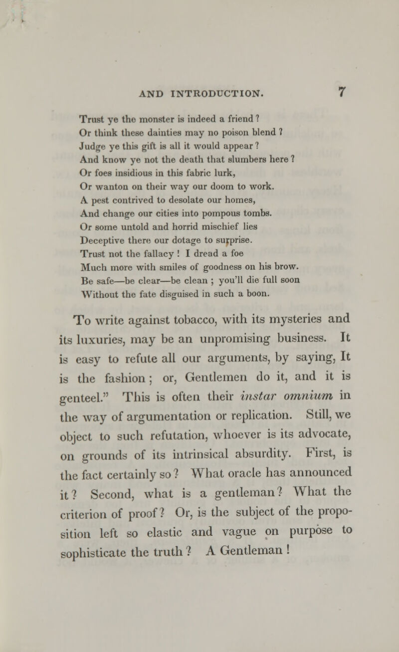 Trust ye the monster is indeed a friend ? Or think these dainties may no poison blend ? Judge ye this gift is all it would appear ? And know ye not the death that slumbers here 1 Or foes insidious in this fabric lurk, Or wanton on their way our doom to work. A pest contrived to desolate our homes, And change our cities into pompous tombs. Or some untold and horrid mischief lies Deceptive there our dotage to surprise. Trust not the fallacy ! I dread a foe Much more with smiles of goodness on his brow. Be safe—be clear—be clean ; you'll die full soon Without the fate disguised in such a boon. To write against tobacco, with its mysteries and its luxuries, may be an unpromising business. It is easy to refute all our arguments, by saying, It is the fashion; or, Gentlemen do it, and it is genteel. This is often their instar omnium in the way of argumentation or replication. Still, we object to such refutation, whoever is its advocate, on grounds of its intrinsical absurdity. First, is the fact certainly so? What oracle has announced it? Second, what is a gentleman? What the criterion of proof? Or, is the subject of the propo- sition left so elastic and vague on purpose to sophisticate the truth ? A Gentleman !