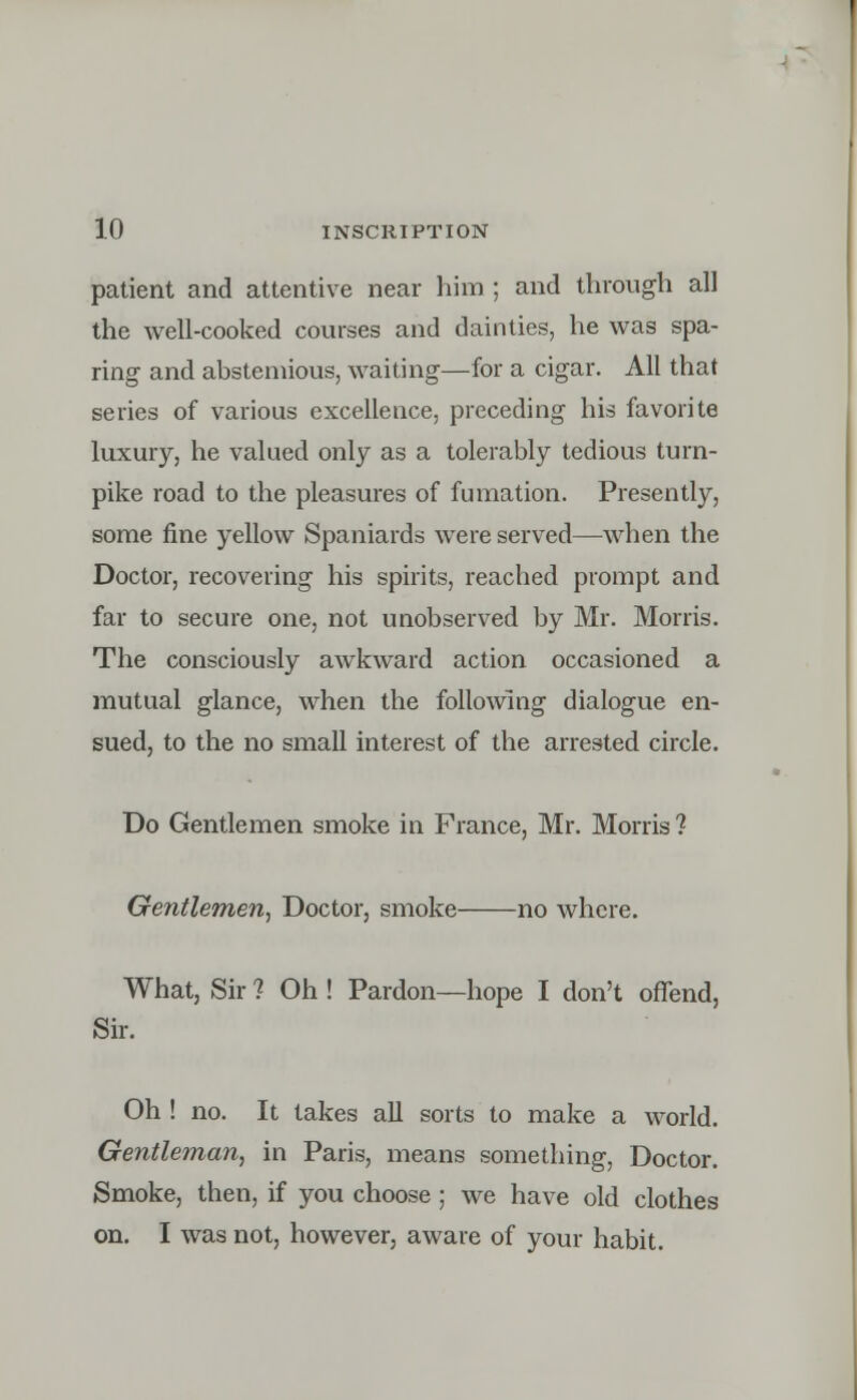 patient and attentive near him ; and through all the well-cooked courses and dainties, he was spa- ring and abstemious, waiting—for a cigar. All that series of various excellence, preceding his favorite luxury, he valued only as a tolerably tedious turn- pike road to the pleasures of fumation. Presently, some fine yellow Spaniards were served—when the Doctor, recovering his spirits, reached prompt and far to secure one, not unobserved by Mr. Morris. The consciously awkward action occasioned a mutual glance, when the following dialogue en- sued, to the no small interest of the arrested circle. Do Gentlemen smoke in France, Mr. Morris ? Gentlemen, Doctor, smoke no where. What, Sir ? Oh ! Pardon—hope I don't offend, Sir. Oh ! no. It takes all sorts to make a world. Gentleman, in Paris, means something, Doctor. Smoke, then, if you choose ; we have old clothes on. I was not, however, aware of your habit.