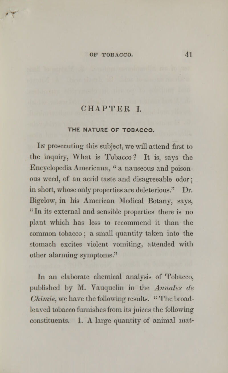 CHAPTER I. THE NATURE OF TOBACCO. In prosecuting this subject, we will attend first to the inquiry, What is Tobacco? It is, says the Encyclopedia Americana,  a nauseous and poison- ous weed, of an acrid taste and disagreeable odor; in short, whose only properties are deleterious. Dr. Bigelow, in his American Medical Botany, says,  In its external and sensible properties there is no plant which has less to recommend it than the common tobacco ; a small quantity taken into the stomach excites violent vomiting, attended with other alarming symptoms. In an elaborate chemical analysis of Tobacco, published by M. Vauquelin in the Annates de Chimie, we have the following results.  The broad- leaved tobacco furnishes from its juices the following constituents. 1. A large quantity of animal mat-