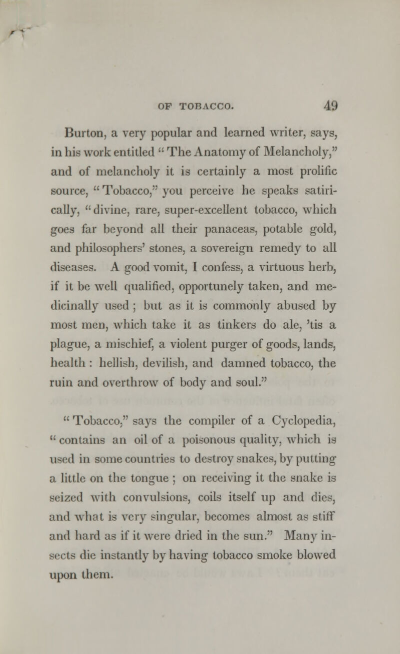 Burton, a very popular and learned writer, says, in his work entitled  The Anatomy of Melancholy, and of melancholy it is certainly a most prolific source,  Tobacco, you perceive he speaks satiri- cally, divine, rare, super-excellent tobacco, which goes far beyond all their panaceas, potable gold, and philosophers' stones, a sovereign remedy to all diseases. A good vomit, I confess, a virtuous herb, if it be well qualified, opportunely taken, and me- dicinally used ; but as it is commonly abused by most men, which take it as tinkers do ale, 'tis a plague, a mischief, a violent purger of goods, lands, health : hellish, devilish, and damned tobacco, the ruin and overthrow of body and soul.  Tobacco, says the compiler of a Cyclopedia,  contains an oil of a poisonous quality, which is used in some countries to destroy snakes, by putting a little on the tongue ; on receiving it the snake is seized with convulsions, coils itself up and dies, and what is very singular, becomes almost as stiff and hard as if it were dried in the sun. Many in- sects die instantly by having tobacco smoke blowed upon them.