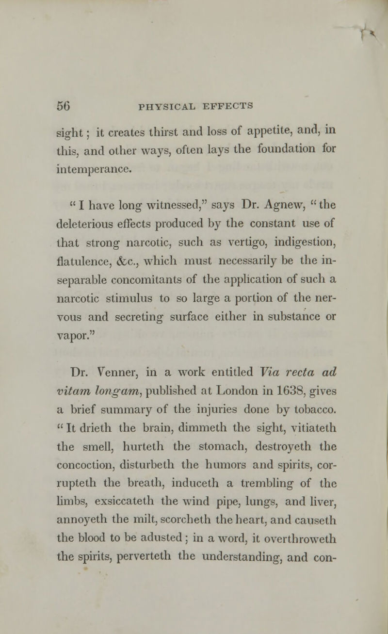 sight; it creates thirst and loss of appetite, and, in this, and other ways, often lays the foundation for intemperance.  I have long witnessed, says Dr. Agnew,  the deleterious effects produced by the constant use of that strong narcotic, such as vertigo, indigestion, flatulence, &c, which must necessarily be the in- separable concomitants of the application of such a narcotic stimulus to so large a portion of the ner- vous and secreting surface either in substance or vapor. Dr. Venner, in a work entitled Via recta ad vitam long am, published at London in 1638, gives a brief summary of the injuries done by tobacco.  It drieth the brain, dimmeth the sight, vitiateth the smell, hurteth the stomach, destroyeth the concoction, disturbeth the humors and spirits, cor- rupteth the breath, induceth a trembling of the limbs, exsiccateth the wind pipe, lungs, and liver, annoyeth the milt, scorcheth the heart, and causeth the blood to be adusted ; in a word, it overthroweth the spirits, perverteth the understanding, and con-
