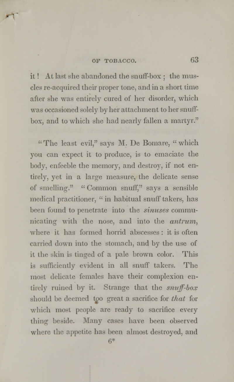 it! At last she abandoned the snuff-box ; the mus- cles re-acquired their proper tone, and in a short time after she was entirely cured of her disorder, which was occasioned solely by her attachment to her snuff- box, and to which she had nearly fallen a martyr.  The least evil, says M. De Bomare,  which you can expect it to produce, is to emaciate the body, enfeeble the memory, and destroy, if not en- tirely, yet in a large measure, the delicate sense of smelling'.  Common snuff, says a sensible medical practitioner,  in habitual snuff takers, has been found to penetrate into the sinuses commu- nicating with the nose, and into the antrum, where it has formed horrid abscesses : it is often carried down into the stomach, and by the use of it the skin is tinged of a pale brown color. This is sufficiently evident in all snuff takers. The most delicate females have their complexion en- tirely ruined by it. Strange that the snvff-box should be deemed too great a sacrifice for that for which most people arc ready to sacrifice every thing beside. Many cases have been observed where the appetite has been almost destroyed, and 6*