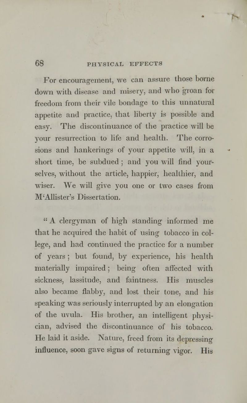 For encouragement, we can assure those borne down with disease and misery, and who groan for freedom from their vile bondage to this unnatural appetite and practice, that liberty is possible and easy. The discontinuance of the practice will be your resurrection to life and health. The corro- sions and hankerings of your appetite will, in a short time, be subdued ; and you will find your- selves, without the article, happier, healthier, and wiser. We will give you one or two cases from M'Allister's Dissertation. A clergyman of high standing informed me that he acquired the habit of using tobacco in col- lege, and had continued the practice for a number of years ; but found, by experience, his health materially impaired; being often affected with sickness, lassitude, and faintness. His muscles also became flabby, and lost their tone, and his speaking was seriously interrupted by an elongation of the uvula. His brother, an intelligent physi- cian, advised the discontinuance of his tobacco. He laid it aside. Nature, freed from its depressing influence, soon gave signs of returning vigor. His