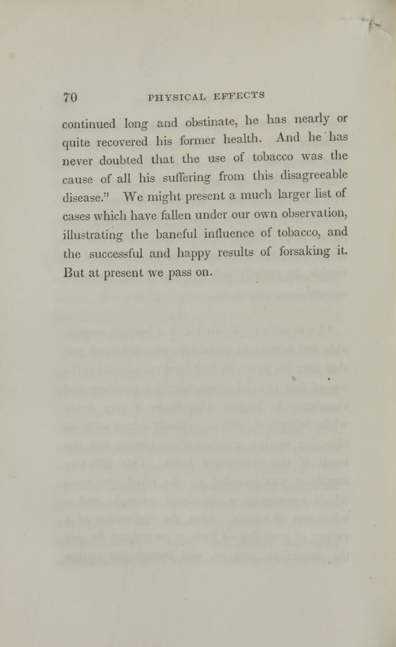 continued long and obstinate, he has nearly or quite recovered his former health. And he has never doubted that the use of tobacco was the cause of all his suffering from this disagreeable disease. We might present a much larger list of cases which have fallen under our own observation, illustrating the baneful influence of tobacco, and the successful and happy results of forsaking it. But at present we pass on.
