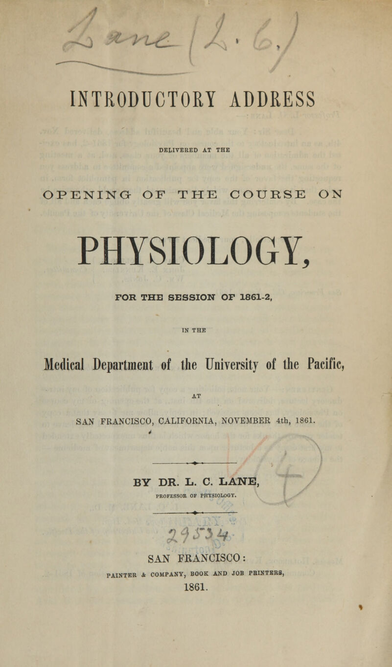 INTRODUCTORY ADDRESS DELIVERED AT THE OPENING OF THE COURSE ON PHYSIOLOGY, FOR THE SESSION OP 1861-2, Medical Department of the University of the Pacific, SAN FRANCISCO, CALIFORNIA, NOVEMBER 4th, 1861. BY DR. L. C. LANE, PROFESSOR OF PHYSIOLOGY. ■ SAN FRANCISCO: PAINTER & COMPANY, BOOK AND JOB PBINTERS, 1861.