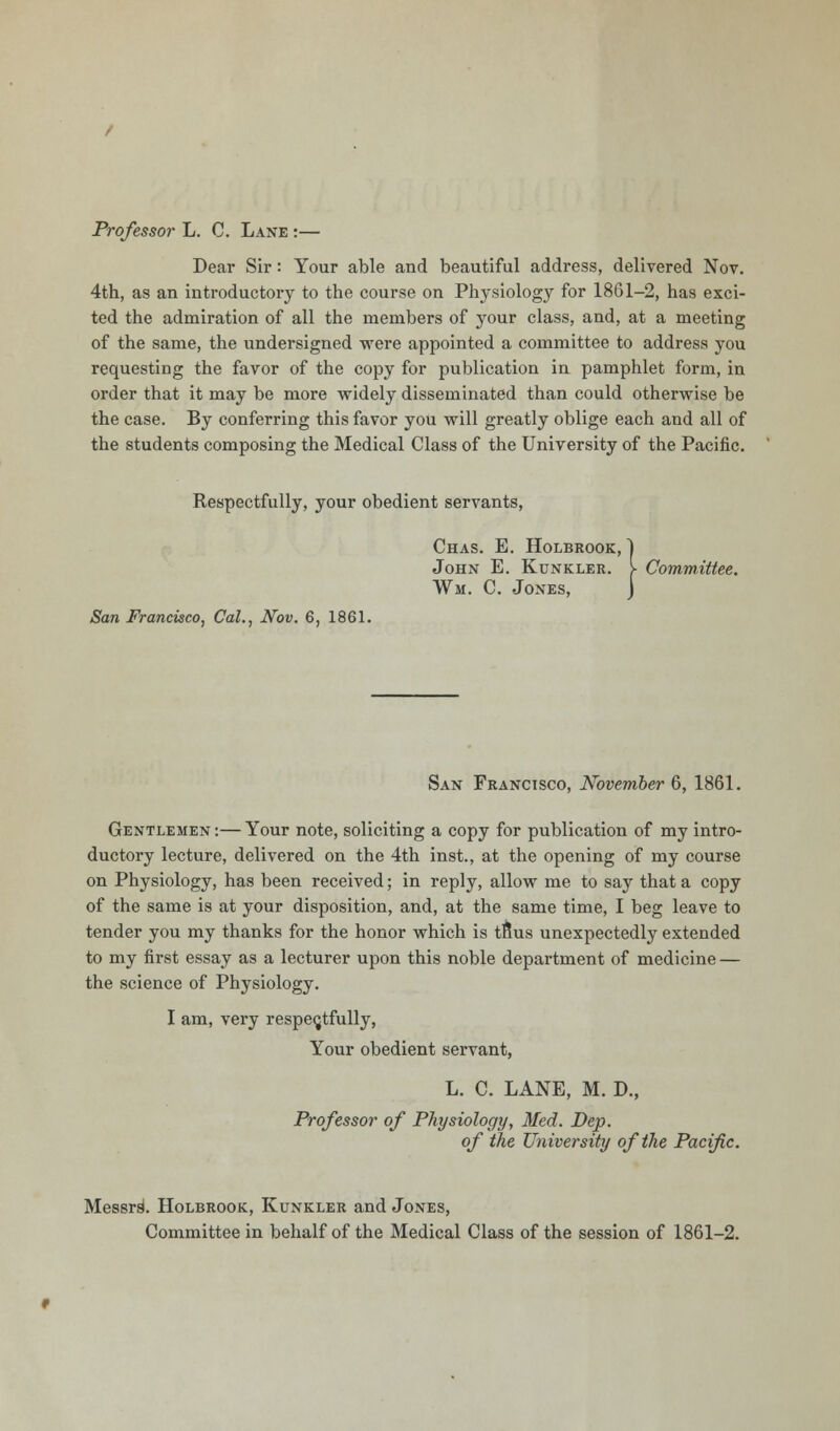 Professor L. C. Lane :— Dear Sir: Your able and beautiful address, delivered Nov. 4th, as an introductory to the course on Physiology for 1861-2, has exci- ted the admiration of all the members of your class, and, at a meeting of the same, the undersigned were appointed a committee to address you requesting the favor of the copy for publication in pamphlet form, in order that it may be more widely disseminated than could otherwise be the case. By conferring this favor you will greatly oblige each and all of the students composing the Medical Class of the University of the Pacific. Respectfully, your obedient servants, Chas. E. Holbrook, John E. Kunkler. \ Committee. Wm. C. Jones, San Francisco, Cat., Nov. 6, 1861. San Franctsco, November 6, 1861. Gentlemen:—Your note, soliciting a copy for publication of my intro- ductory lecture, delivered on the 4th inst., at the opening of my course on Physiology, has been received; in reply, allow me to say that a copy of the same is at your disposition, and, at the same time, I beg leave to tender you my thanks for the honor which is tftus unexpectedly extended to my first essay as a lecturer upon this noble department of medicine — the science of Physiology. I am, very respectfully, Your obedient servant, L. C. LANE, M. D., Professor of Physiology, Med. Dep. of the University of the Pacific. Messrs^ Holbrook, Kunkler and Jones, Committee in behalf of the Medical Class of the session of 1861-2.