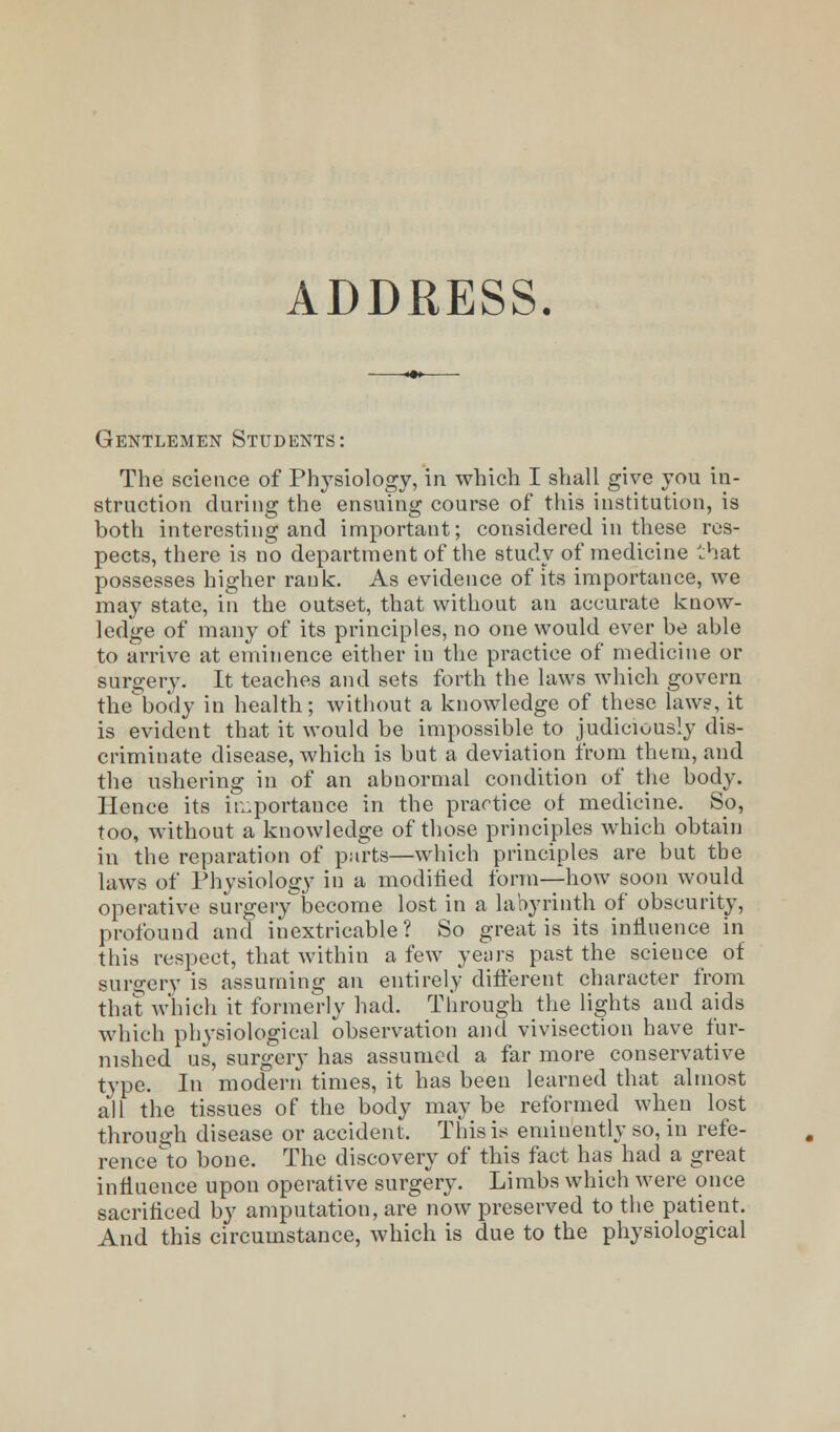 ADDRESS. Gentlemen Students: The science of Physiology, in which I shall give you in- struction during the ensuing course of this institution, is both interesting and important; considered in these res- pects, there is no department of the study of medicine that possesses higher rank. As evidence of its importance, we may state, in the outset, that without an accurate know- ledge of many of its principles, no one would ever be able to arrive at eminence either in the practice of medicine or surgery. It teaches and sets forth the laws which govern the'bo'dy in health; without a knowledge of these laws, it is evident that it would be impossible to judiciously dis- criminate disease, which is but a deviation from them, and the ushering in of an abnormal condition of the body. Hence its importance in the practice ot medicine. So, too, without a knowledge of those principles which obtain in the reparation of parts—which principles are but the laws of Physiology in a modified form—how soon would operative surgery become lost in a labyrinth of obscurity, profound and inextricable? So great is its influence in this respect, that within a few years past the science of surgery is assuming an entirely different character from that which it formerly had. Through the lights and aids which physiological observation and vivisection have fur- nished us, surgery has assumed a far more conservative type. In modern times, it has been learned that almost all the tissues of the body maybe reformed when lost through disease or accident. This is emiuently so, in refe- rence to bone. The discovery of this fact has had a great influence upon operative surgery. Limbs which were once sacrificed by amputation, are now preserved to the patient. And this circumstance, which is due to the physiological