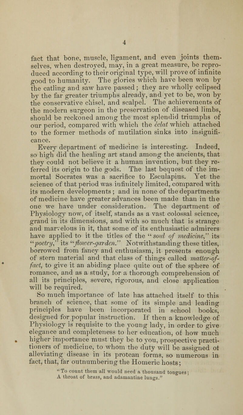 fact that bone, muscle, ligament, and even joints them- selves, when destroyed, may, in a great measure, be repro- duced according to their original type, will prove of infinite good to humanity. The glories which have been won by the catling and saw have passed; they are wholly eclipsed by the far greater triumphs already, and yet to be, won by the conservative chisel, and scalpel. The achievements of the modern surgeon in the preservation of diseased limbs, should be reckoned among the most splendid triumphs of our period, compared with which the eclat which attached to the former methods of mutilation sinks into insignifi- cance. Every department of medicine is interesting. Indeed, so high did the healing art stand among the ancients, that they could not believe it a human invention, but they re- ferred its origin to the gods. The last bequest of the im- mortal Socrates was a sacrifice to Esculapius. Yet the science of that period was infinitely limited, compared with its modern developments ; and in none of the departments of medicine have greater advances been made than in the one we have under consideration. The department of Physiology now, of itself, stands as a vast colossal science, grand in its dimensions, and with so much that is strange and marvelous in it, that some of its enthusiastic admirers have applied to it the titles of the  soul of medicine its poetry its flower-garden. Notwithstanding these titles, borrowed from fancy and enthusiasm, it presents enough of stern material and that class of things called matter-of- fact, to give it an abiding place quite out of the sphere of romance, and as a study, for a thorough comprehension of all its principles, severe, rigorous, and close application will be required. So much importance of late has attached itself to this branch of science, that some of its simple and leading principles have been incorporated in school books, designed for popular instruction. If then a knowledge of Physiology is requisite to the young lady, in order to give elegance and completeness to her education, of how much higher importance must they be to you, prospective practi- tioners of medicine, to whom the duty will be assigned ot alleviating disease in its protean forms, so numerous in fact, that, far outnumbering the Homeric hosts;  To count them all would need a thousand tongues; A throat of brass, and adamantine lungs.