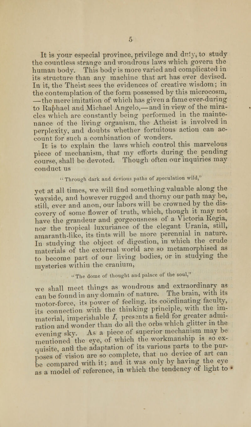 It is your especial province, privilege and duly, to study the countless strange and wondrous laws which govern the human body. This body is more varied and complicated in its structure than any machine that art has ever devised. In it, the Theist sees the evidences of creative wisdom; in the contemplation of the form possessed by this microcosm, — the mere imitation of which has given a fame ever-during to Raphael and Michael Angelo,—and in view of the mira- cles which are constantly being performed in the mainte- nance of the living orgauism, the Atheist is involved in perplexity, and doubts whether fortuitous action can ac- count for such a combination of wonders. It is to explain the laws which control this marvelous piece of mechanism, that my efforts during the pending course, shall be devoted. Though often our inquiries may conduct us  Through dark and devious paths of speculation wild, yet at all times, we will find something valuable along the wayside, and however rugged and thorny our path may be, still, ever and anon, our labors will be crowned by the dis- covery of some flower of truth, which, though it may not have the grandeur and gorgeousness of a Victoria Regia, nor the tropical luxuriance of the elegant Urania, still, amaranth-like, its tints will be more perennial in nature. In studying the object of digestion, in which the crude materials of the external world are so metamorphised as to become part of our living bodies, or in studying the mysteries within the cranium,  The dome of thought and palace of the soul, we shall meet things as wondrous and extraordinary as can be found in any domain of nature. The brain, with its motor-force, its power of feeling, its coordinating faculty, its connection with the thinking principle, with the im- material, imperishable J, presants a field for greater admi- rition and wonder than do all the orbs which glitter in the evening sky. As a piece of superior mechanism may be mentioned the eve, of which the workmanship is so ex- quisite and the adaptation of its various parts to the pur- poses of vision are so complete, that no device of art can be compared with it; and it was only by having the eye as a model of reference, in which the tendency of light to