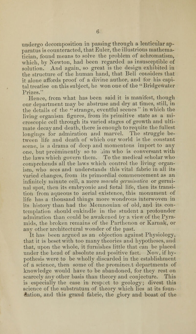 undergo decomposition in passing through a lenticular ap- paratus is counteracted, that Euler, the illustrious mathema- tician, found means to solve the problem of achromatism, which, by Newton, had been regarded as insusceptible of solution. And again, so great is the design exhibited in the structure of the human hand, that Bell considers that it alone affords proof of a divine author, and for his capi- tal treatise on this subject, he won one of the  Bridgewater Prizes. Hence, from what has been said it is manifest, though our department may be abstruse and dry at times, still, in the details of the strange, eventful scenes in which the living organism figures, from its primitive state as a mi- croscopic cell through its varied stages of growth and ulti- mate decay and death, there is enough to requite the fullest longings for admiration and marvel. The struggle be- tween life and death of which our world is the constant scene, is a drama of deep and momentous import to any one, but preeminently so to dim who is conversant with the laws which govern them. To the medical scholar who comprehends all the laws which control the living organ- ism, who sees and understands this vital fabric in all its varied changes, from its primordial commencement as an infinitely minute cell, a mere macula germinatka or germi- nal spot, then its embryonic and foetal life, then its transi- tion from aqueous to aerial existence, this monument of life has a thousand things more wondrous interwoven in its history than had the Memnonian of old, and its. con- templation should enkindle in the student a profounder admiration than could be awakened by a view of the Pyra- mids, the broken remains of the Parthenon or Karnak, or any other architectural wonder of the past. It has been argued as an objection against Physiology, that it is beset with too many theories and l^potheses, and that, upon the whole, it furnishes little that can be placed under the head of absolute and positive fact. Now, if hy- pothesis were to be wholly discarded in the establishment of a science, then some of the prominent departments of knowledge would have to be abandoned, for they rest on scarcely any other basis than theory and conjecture. This is especially the case in respect to geology; divest this science of the substratum of theory which lies at its foun- dation, and this grand fabric, the glory and boast of the