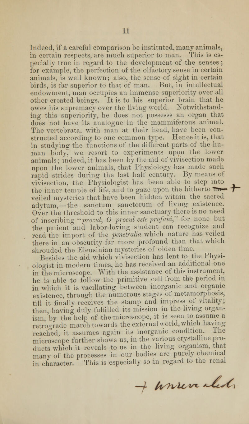 Indeed, if a careful comparison be instituted, many animals, in certain respects, are much superior to man. This is es- pecially true in regard to the development of the senses; for example, the perfection of the olfactory sense in certain animals, is well known; also, the sense of sight in certain birds, is far superior to that of man. But, in intellectual endowment, man occupies an immense superiority over all other created beings. It is to his superior brain that he owes his supremacy over the living world. Notwithstand- ing this superiority, he does not possesss an organ that does not have its analogue in the mammiferous animal. The vertebrata, with man at their head, have been con- structed according to one common type. Hence it is, that in studying the functions of the different parts of the hu- man body, we resort to experiments upon the lower animals; indeed, it has been by the aid of vivisection made upon the lower animals, that Physiology has made such rapid strides during the last half century. By means of vivisection, the Physiologist has been able to step into the inner temple of life, and to gaze upon the hitherto 7m— 7— veiled mysteries that have been hidden within the sacred adytum,—the sanctum sanctorum of living existence. Over the threshold to this inner sanctuary there is no need of inscribing procul, 0 procul esteprofani, for none but the patient and labor-loving student can recognize and read the import of the penetralia which nature has veiled there in an obscurity far more profound than that which shrouded the Eleusinian mysteries of olden time. Besides the aid which vivisection has lent to the Physi- ologist in modern times, he has received an additional one in the microscope. With the assistance of this instrument, he is able to follow the primitive cell from the period in in which it is vacillating between inorganic and organic existence, through the numerous stages of metamorphosis, till it finally receives the stamp and impress of vitality; then, having duly fulfilled its mission in the living organ- ism, by the help of the microscope, it is seen to assume a retrograde march towards the external world, which having reached, it assumes again its inorganic condition. The microscope further shows us, in the various crystalline pro- ducts which it reveals to us in the living organism, that many of the processes in our bodies are purely chemical in character. This is especially so in regard to the renal -4 li^n^io^- a-^CcsCi