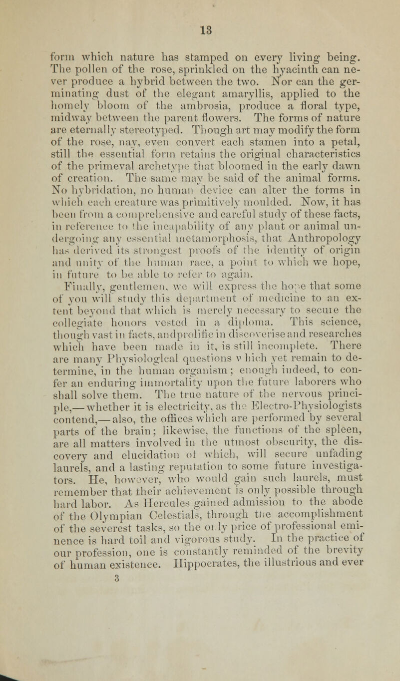 form which nature has stamped on every living being. The pollen of tbe rose, sprinkled on the hyacinth can ne- ver produce a hybrid between the two. Nor can the ger- minating dust of the elegant amaryllis, applied to the homely bloom of the ambrosia, produce a floral type, midway between the parent flowers. The forms of nature are eternal Iy stereotyped. Though art may modify the form of the rose, nay, even convert each stamen into a petal, still the essential form retains the original characteristics of the primeval archetype that bloomed in the early dawn of creation. The same may be said of the animal forms. No hybridation, no human device can alter the forms in which each creature was primitively moulded. Now, it has been from a comprehensive and careful study of these facts, in reference to the incapability of any plant or animal un- dergoing any essentia! metamorphosis, that Anthropology has derived its strongest proofs of the identity of origin and unity of the human race, a point to which we hope, in future to be able to refer to again. Finally, gentlemen, we will express the hope that some of you will study this department of medicine to an ex- tent beyond that which is merely necessary to secuie the collegiate honors vested in a diploma. This science, though vast in facts, andprolific in discoveriseand researches which have been made in it, is still incomplete. There are many Physiological questions v hich yet remain to de- termine, in the human organism; enough indeed, to con- fer an enduring immortality upon the future laborers who shall solve them. The true nature of the nervous princi- p]e5—whether it is electricity, as the Electro-Physiologists contend,— also, the offices which are performed by several parts of the brain; likewise, the functions of the spleen, are all matters involved in the utmost obscurity, the dis- covery and elucidation of which, will secure unfading laurels, and a lasting reputation to some future investiga- tors. He, however, who would gain such laurels, must remember that their achievement is only possible through hard labor. As Hercules gained admission to the abode of the Olympian Celestials, through the accomplishment of the severest tasks, so the 01 ly price of professional emi- nence is hard toil and vigorous study. In the practice of our profession, one is constantly reminded of tlie brevity of human existence. Hippocrates, the illustrious and ever 3