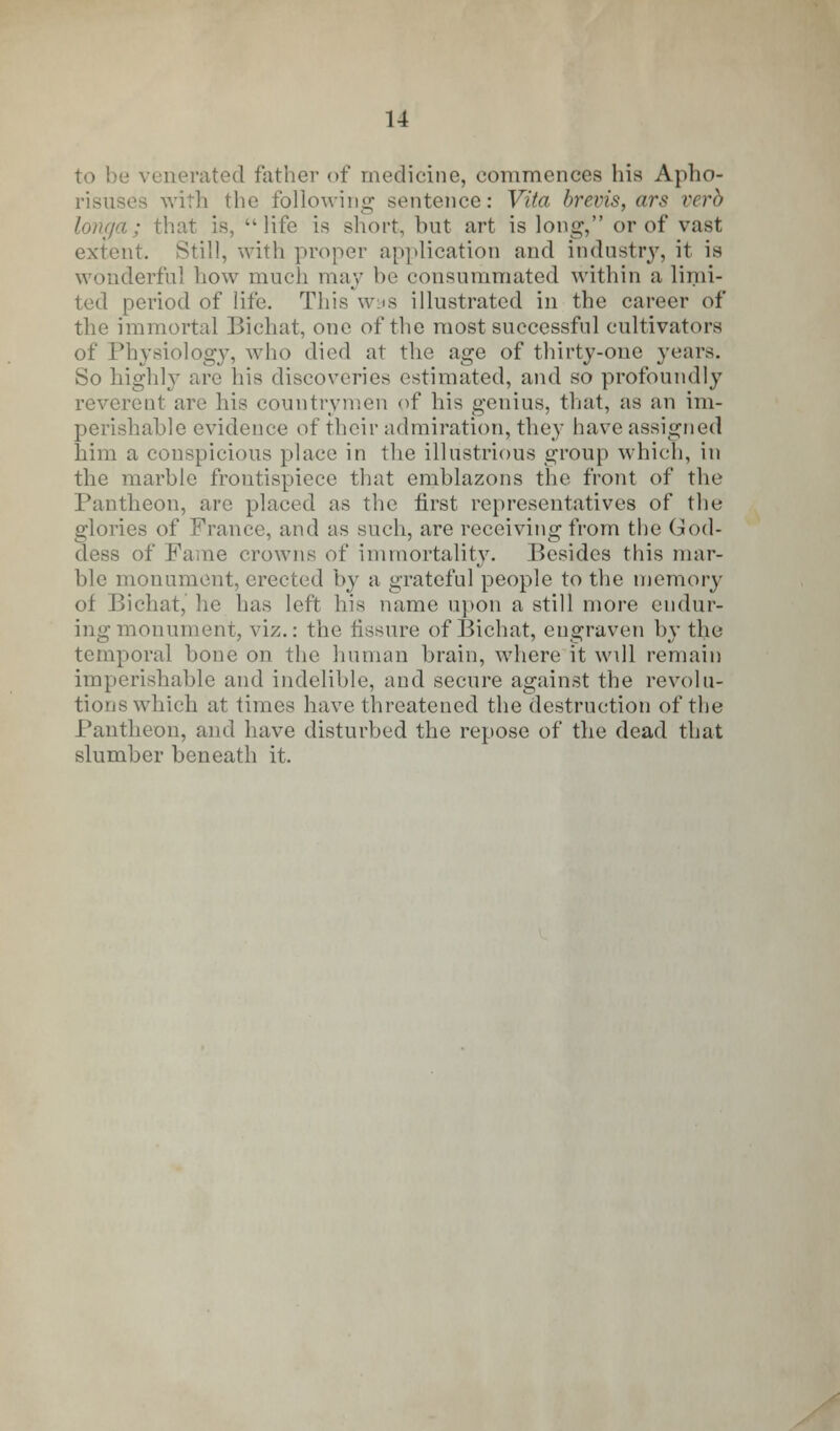 to be venerated father of medicine, commences his Apho- risuses with the following sentence: Vita brevis, ars verb longa; that is, life is short, but art is long, or of vast extent. Still, with proper application and industry, it is wonderful how much may he consummated within a limi- ted period of life. This was illustrated in the career of the immortal Bichat, one of the most successful cultivators of Physiology, who died at the age of thirty-one years. So highly are his discoveries estimated, and so profoundly reverent are his countrymen of his genius, that, as an im- perishable evidence of their admiration, they have assigned him a conspicious place in the illustrious group which, in the marble frontispiece that emblazons the front of the Pantheon, are placed as the first representatives of the glories of France, and as such, are receiving from the God- dess of Fame crowns of immortality. Besides this mar- ble monument, erected by a grateful people to the memory of Bichat, he has left his name upon a still more endur- ing monument, viz.: the fissure of Bichat, engraven bv the temporal bone on the human brain, where it will remain imperishable and indelible, and secure against the revolu- tions which at times have threatened the destruction of the Pantheon, and have disturbed the repose of the dead that slumber beneath it.