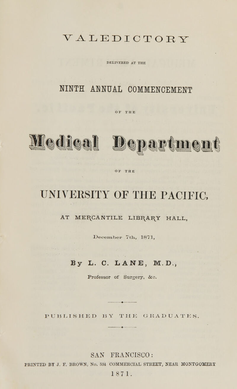 VALEDICTORY DELIVERED AT THE NINTH ANNUAL COMMENCEMENT UNIVERSITY OF THE PACIFIC, AT MERCANTILE LIBI\A^Y HALL, December Vtli, 1871, By L. C. LANE, M.D., Professor of Surgery, &c. PUBLISHED BY Til E (J II A D U A T E S. SAN FRANCISCO: PRINTED BY J. F. BROWN, No. 534 COMMERCIAL STREET, NEAR MONTGOMERY 1871.