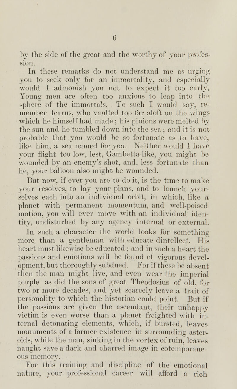 G by the side of the great and the worthy of your profes- sion. In these remarks do not understand me as urging you to seek only for an immortality, and especially would I admonish you not to expect it too early. Young men are often too anxious 1o leap into the sphere of the immortals. To such I would say, re- member Icarus, who vaulted too far aloft on the wings which he himself had made ; his pinions were melted by the sun and he tumbled down into the sea; and it is not probable that you would be so fortunate as to have, like him, a sea named for you. Neither would I have your flight too low, lest, Gambetta-like, you might be wounded by an enemy's shot, and, less fortunate than he, your balloon also might be wounded. But now, if ever you are to do it, is the tuna to make your resolves, to lay your plans, and to launch your- selves each into an individual orbit, in which, like a planet with permanent momentum, and well-poised motion, you will ever move with an individual iden- tity, undisturbed by any agency internal or external. In such a character the world looks for something more than a gentleman with educate dintellect. His heart must likewise be educated ; and in such a heart the passions and emotions will be found of vigorous devel- opment, but thoroughly subdued. For if these be absent then the man might live, and even wear the imperial purple as did the sons of great Theodosius of old, for two or more decades, and yet scarcely leave a trait of personality to which the historian could point. But if the passions are given the ascendant, their unhappy victim is even worse than a planet freighted with in- ternal detonating elements, which, if bursted, leaves monuments of a former existence in surrounding aster- oids, while the man, sinking in the vortex of ruin, leaves naught save a dark and charred image in cotemporane- ous memory. For this training and discipline of the emotional nature, your professional career will afford a rich