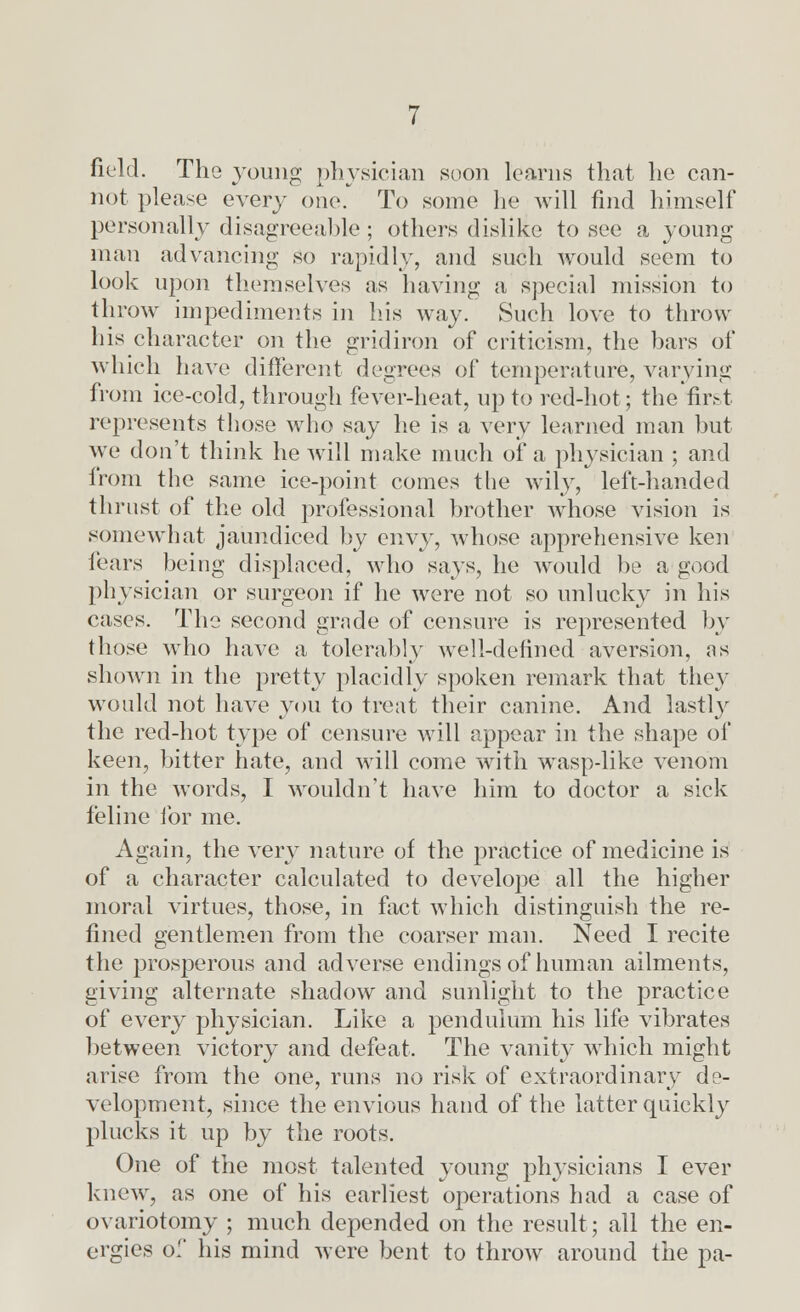 field. The young physician soon learns that he can- not please every one. To some lie will find himself personally disagreeable; others dislike to see a young man advancing so rapidly, and such would seem to look upon themselves as having a special mission to throw impediments in his way. Such love to throw his character on the gridiron of criticism, the bars of which have different degrees of temperature, varying from ice-cold, through fever-heat, up to red-hot; the first represents those who say he is a very learned man but we don't think he will make much of a physician ; and from the same ice-point comes the wily, left-handed thrust of the old professional brother whose vision is somewhat jaundiced by envy, whose apprehensive ken fears being displaced, who says, he would be a good physician or surgeon if he were not so unlucky in his cases. The second grnde of censure is represented by those who have a tolerably well-defined aversion, as shown in the pretty placidly spoken remark that they would not have you to treat their canine. And lastly the red-hot type of censure will appear in the shape of keen, bitter hate, and will come with wasp-like venom in the words, I wouldn't have him to doctor a sick feline for me. Again, the very nature of the practice of medicine is of a character calculated to develope all the higher moral virtues, those, in fact which distinguish the re- fined gentlemen from the coarser man. Need I recite the prosperous and adverse endings of human ailments, giving alternate shadow and sunlight to the practice of every physician. Like a pendulum his life vibrates between victory and defeat. The vanity which might arise from the one, runs no risk of extraordinary de- velopment, since the envious hand of the latter quickly plucks it up by the roots. One of the most talented young physicians I ever knew, as one of his earliest operations had a case of ovariotomy ; much depended on the result; all the en- ergies of his mind were bent to throw around the pa-