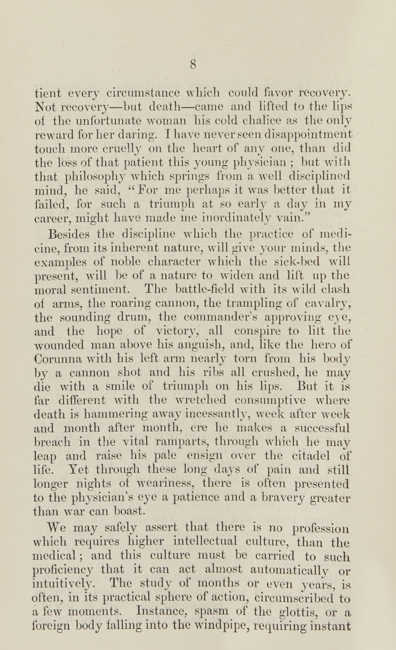 tient every circumstance which could favor recovery. Not recovery—hut death—came and lifted to the lips of the unfortunate woman his cold chalice as the only reward for her daring. I have never seen disappointment touch more cruelly on the heart of any one, than did the loss of that patient this young physician ; but with that philosophy which springs from a well disciplined mind, he said,  For me perhaps it wras better that it failed, for such a triumph at so early a day in my career, might have made me inordinately vain. Besides the discipline which the practice of medi- cine, from its inherent nature, will give your minds, the examples of noble character which the sick-bed will present, will be of a nature to widen and lift up the moral sentiment. The battle-field with its wild clash of arms, the roaring cannon, the trampling of cavalry, the sounding drum, the commander's approving eye, and the hope of victory, all conspire to lilt the Avounded man above his anguish, and, like the hero of Corunna with his left arm nearly torn from his body by a cannon shot and his ribs all crushed, he may die with a smile of triumph on his lips. But it is far different with the wretched consumptive where death is hammering away incessantly, week after week and month after month, ere he makes a successful breach in the vital ramparts, through which he may leap and raise his pale ensign over the citadel of life. Yet through these long days of pain and still longer nights of weariness, there is often presented to the physician's eye a patience and a bravery greater than wrar can boast. We may safely assert that there is no profession which requires higher intellectual culture, than the medical; and this culture must be carried to such proficiency that it can act almost automatically or intuitively. The study of months or even years, is often, in its practical sphere of action, circumscribed to a few moments. Instance, spasm of the glottis, or a foreign body falling into the windpipe, requiring instant