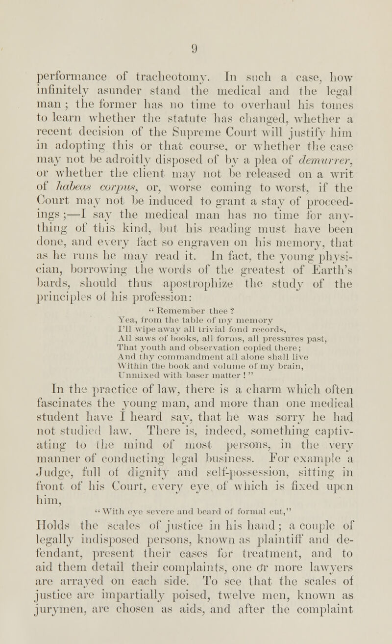 performance of tracheotomy. In such a case, how infinitely asunder stand the medical and the legal man ; the former has no time to overhaul his tomes to learn whether the statute has changed, whether a recent decision of the Supreme Court will justify him iu adopting this or that course, or whether the case may not be adroitly disposed of by a plea of demurrer, or whether the client may not he released on a writ of habeas corpus, or, worse coming to worst, if the Court may not be induced to grant a stay of proceed- ings ;—I say the medical man has no time for any- thing of tiiis kind, but his reading must have been done, and every fact so engraven on his memory, that as he runs he may read it. In fact, the young physi- cian, borrowing the words of the greatest of Earth's bards, should thus apostrophize the study of the principles of his profession:  Remember thee ? Yea, from the table of my memory I'll wipe away all trivial fond records, All saws of books, all forms, all pressures past, That youth and observation copied there; And thy commandment all alone shall live Within the book and volume of my brain, Unmixed with baser matter !  In the practice of law, there is a charm which often fascinates the young man, and more than one medical student have I heard say, that he was sorry he had not studied law. There is, indeed, something captiv- ating to the mind of most persons, in the very manner of conducting legal business. For example a Judge, full of dignity and sell-possession, sitting in front of his Court, every eye of which is fixed upon him, With eye severe and beard of formal cut, Holds the scales of justice in his hand ; a couple of legally indisposed persons, known as plaintiff and de- fendant, present their cases for treatment, and to aid them detail their complaints, one Or more lawyers tire arrayed on each side. To see that the scales of justice tire impartially poised, twelve men, known as jurymen, are chosen as aids, and after the complaint