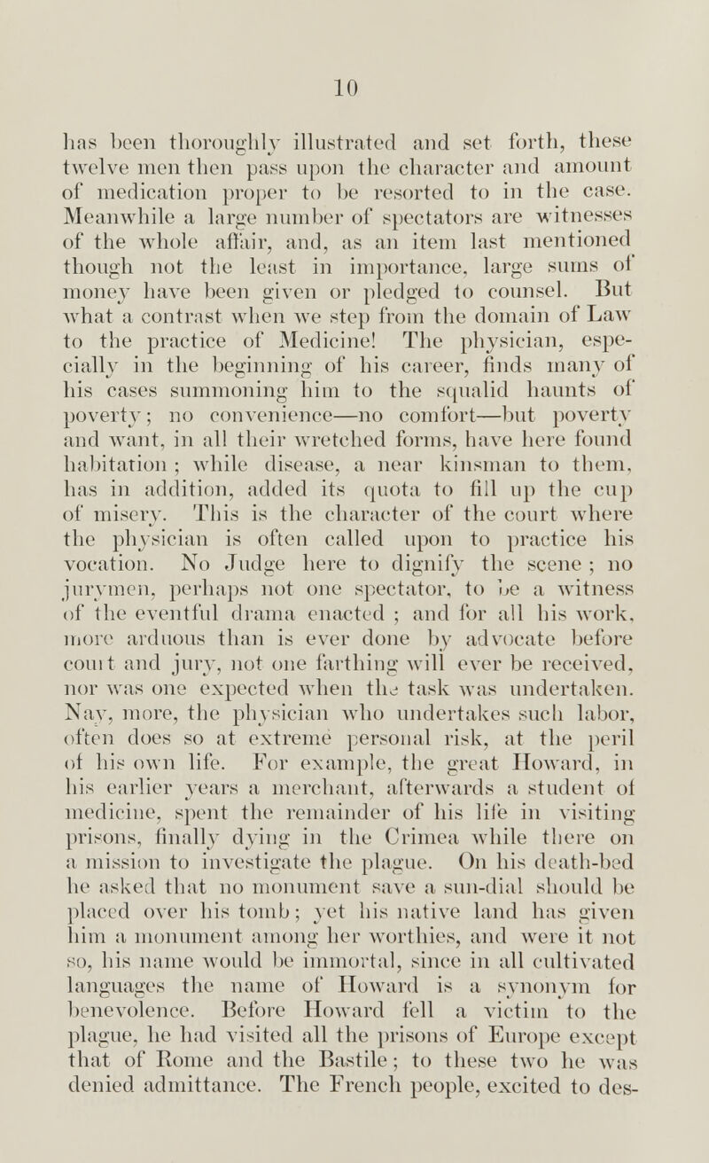 has been thoroughly illustrated and set forth, these twelve men then pass upon the character and amount of medication proper to be resorted to in the case. Meanwhile a large number of spectators are witnesses of the whole affair, and, as an item last mentioned though not the least in importance, large sums ot money have been given or pledged to counsel. But what a contrast when we step from the domain of Law to the practice of Medicine! The physician, espe- cially in the beginning of his career, finds many of his cases summoning him to the squalid haunts of poverty ; no convenience—no comfort—but poverty and want, in all their wretched forms, have here found habitation ; while disease, a near kinsman to them, has in addition, added its quota to fill up the cup of misery. This is the character of the court where the physician is often called upon to practice his vocation. No Judge here to dignify the scene ; no jurymen, perhaps not one spectator, to be a witness of the eventful drama enacted ; and for all his work, more arduous than is ever done by advocate before court and jury, not one farthing will ever be received, nor was one expected when the task was undertaken. Nay, more, the physician who undertakes such labor, often does so at extreme personal risk, at the peril of his own life. For example, the great Howard, in his earlier years a merchant, afterwards a student of medicine, spent the remainder of his life in visiting- prisons, finally dying in the Crimea while there on a mission to investigate the plague. On his death-bed he asked that no monument save a sun-dial should be placed over his tomb; yet his native land has given him a monument among her worthies, and were it not so, his name would be immortal, since in all cultivated languages the name of Howard is a synonym for benevolence. Before Howard fell a victim to the plague, he had visited all the prisons of Europe except that of Rome and the Bastile; to these two he was denied admittance. The French people, excited to des-