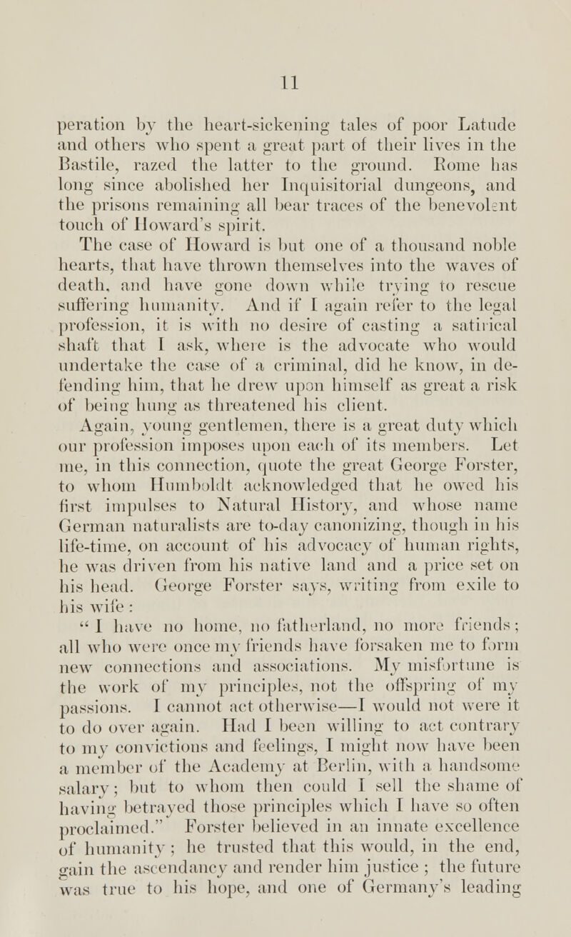 peration by the heart-sickening tales of poor Latude and others who spent a great part of their lives in the Bastile, razed the latter to the ground. Rome has long since abolished her Inquisitorial dungeons, and the prisons remaining all hear traces of the benevolent touch of Howard's spirit. The case of Howard is but one of a thousand noble hearts, that have thrown themselves into the waves of death, and have gone down while trying to rescue suffering humanity, And if I again refer to the legal profession, it is with no desire of casting a satirical shaft that I ask, where is the advocate who would undertake the case of a criminal, did he know, in de- fending him, that he drew upon himself as great a risk of being hung as threatened his client, Again, young gentlemen, there is a great duty which our profession imposes upon each of its members. Let me, in this connection, quote the great George Forster, to whom Humboldt acknowledged that he owed his first impulses to Natural History, and whose name German naturalists are to-day canonizing, though in his life-time, on account of his advocacy of human rights, he was driven from his native land and a price set on his head. George Forster says, writing from exile to his wife :  I have no home, no fatherland, no more friends ; all who were once my friends have forsaken me to form new connections and associations. My misfortune is the work of my principles, not the offspring of my passions. I cannot act otherwise—I would not were it to do over again. Had I been willing to act contrary to my convictions and feelings, I might now have been a member of the Academy at Berlin, with a handsome salarv; but to whom then could I sell the shame of having betrayed those principles which I have so often proclaimed. Forster believed in an innate excellence of humanity ; he trusted that this would, in the end, gain the ascendancy and render him justice ; the future was true to his hope, and one of Germany's leading