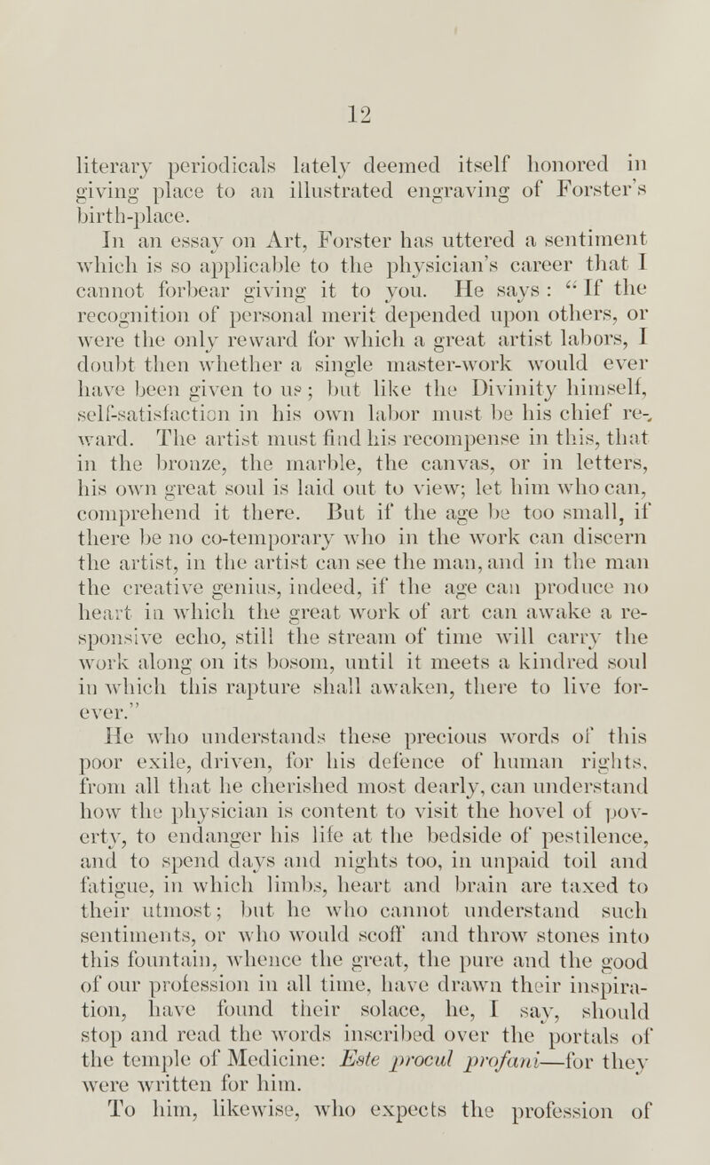 literary periodicals lately deemed itself honored in giving place to an illustrated engraving of Forster's birth-place. In an essay on Art, Forster has uttered a sentiment which is so applicable to the physician's career that I cannot forbear giving it to you. He says :  If the recognition of personal merit depended upon others, or were the only reward for which a great artist labors, I doubt then whether a single master-work would ever have been given to us; but like the Divinity himself, self-satisfaction in his own labor must be his chief re- ward. The artist must find his recompense in this, that in the bronze, the marble, the canvas, or in letters, his own great soul is laid out to view; let him who can, comprehend it there. But if the age be too small, if there be no co-temporary who in the work can discern the artist, in the artist can see the man, and in the man the creative genius, indeed, if the age can produce no heart in which the great work of art can awake a re- sponsive echo, still the stream of time will carry the work along on its bosom, until it meets a kindred soul in which this rapture shall awaken, there to live for- ever. He who understands these precious words of this poor exile, driven, for his defence of human rights, from all that he cherished most dearly, can understand how the physician is content to visit the hovel of pov- erty, to endanger his life at the bedside of pestilence, and to spend days and nights too, in unpaid toil and fatigue, in which limbs, heart and brain are taxed to their utmost; but he who cannot understand such sentiments, or who would scoff and throw stones into this fountain, whence the great, the pure and the good of our profession in all time, have drawn their inspira- tion, have found their solace, he, I say, should stop and read the words inscribed over the portals of the temple of Medicine: Eate proeul prqfani—for they were written for him. To him, likewise, who expects the profession of