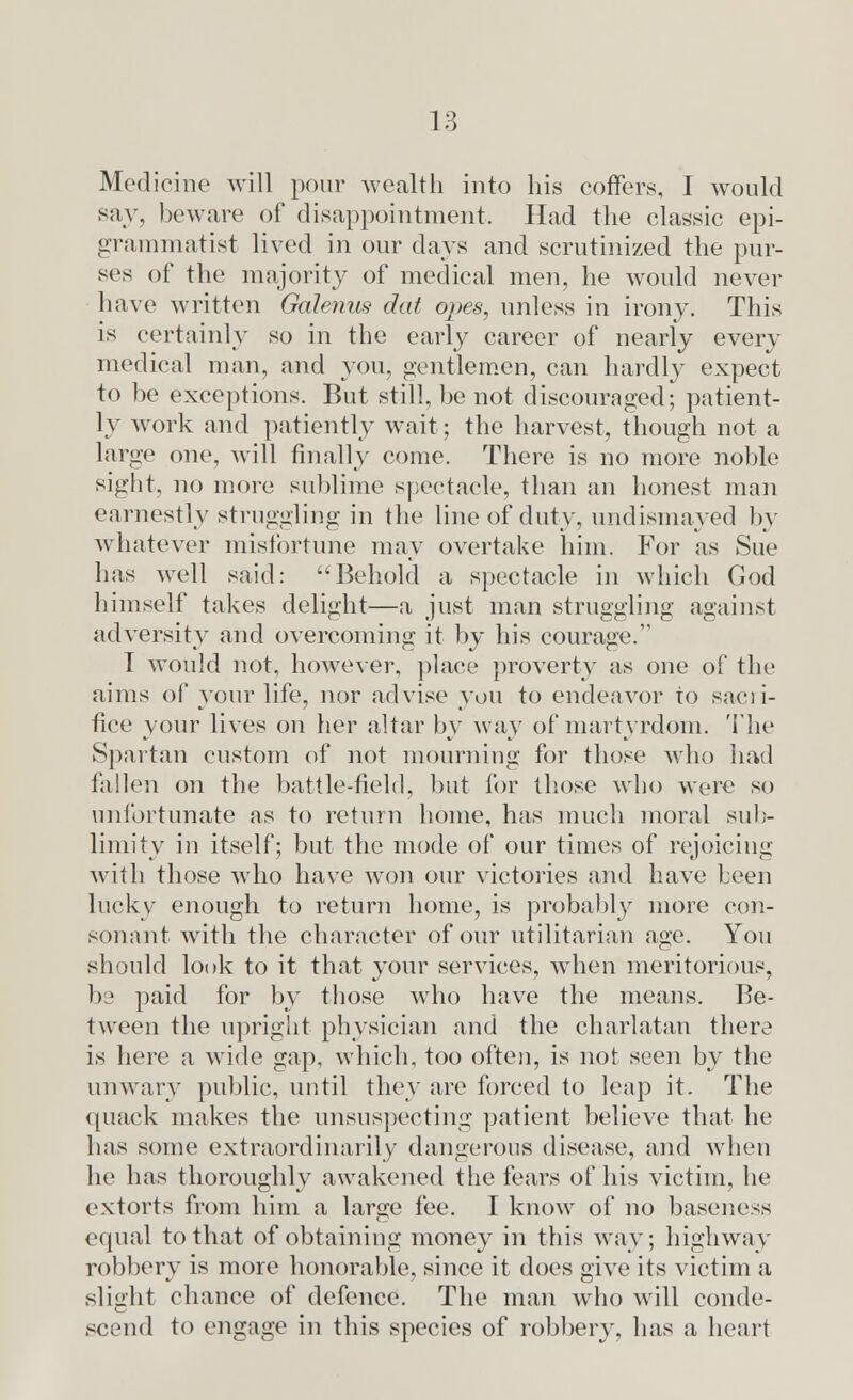Medicine will pour wealth into his coffers, I would say, beware of disappointment, Had the classic epi- grammatist lived in our days and scrutinized the pur- ses of the majority of medical men, he would never have written Galenus dat opes, unless in irony. This is certainly so in the early career of nearly every medical man, and you, gentlemen, can hardly expect to be exceptions. But still, be not discouraged; patient- ly work and patiently wait; the harvest, though not a large one, will finally come. There is no more noble sight, no more sublime spectacle, than an honest man earnestly struggling in the line of duty, undismayed by whatever misfortune may overtake him. For as Sue has well said: Behold a spectacle in which God himself takes delight—a just man struggling against adversity and overcoming it by his courage. I would not, however, place proverty as one of the aims of your life, nor advise you to endeavor to saeii- fice your lives on her altar by way of martyrdom. The Spartan custom of not mourning for those who had fallen on the battle-field, but for those who were so unfortunate as to return home, has much moral sub- limity in itself; but the mode of our times of rejoicing with those who have won our victories and have been lucky enough to return home, is probably more con- sonant with the character of our utilitarian age. You should look to it that your services, when meritorious, be paid for by those wrho have the means. Be- tween the upright physician and the charlatan there is here a wide gap, which, too often, is not seen by the unwary public, until they are forced to leap it. The quack makes the unsuspecting patient believe that he lias some extraordinarily dangerous disease, and when he has thoroughly awakened the fears of his victim, lie extorts from him a large fee. I know of no baseness equal to that of obtaining money in this way; highway robbery is more honorable, since it does give its victim a slight chance of defence. The man who will conde- scend to engage in this species of robbery, has a heart