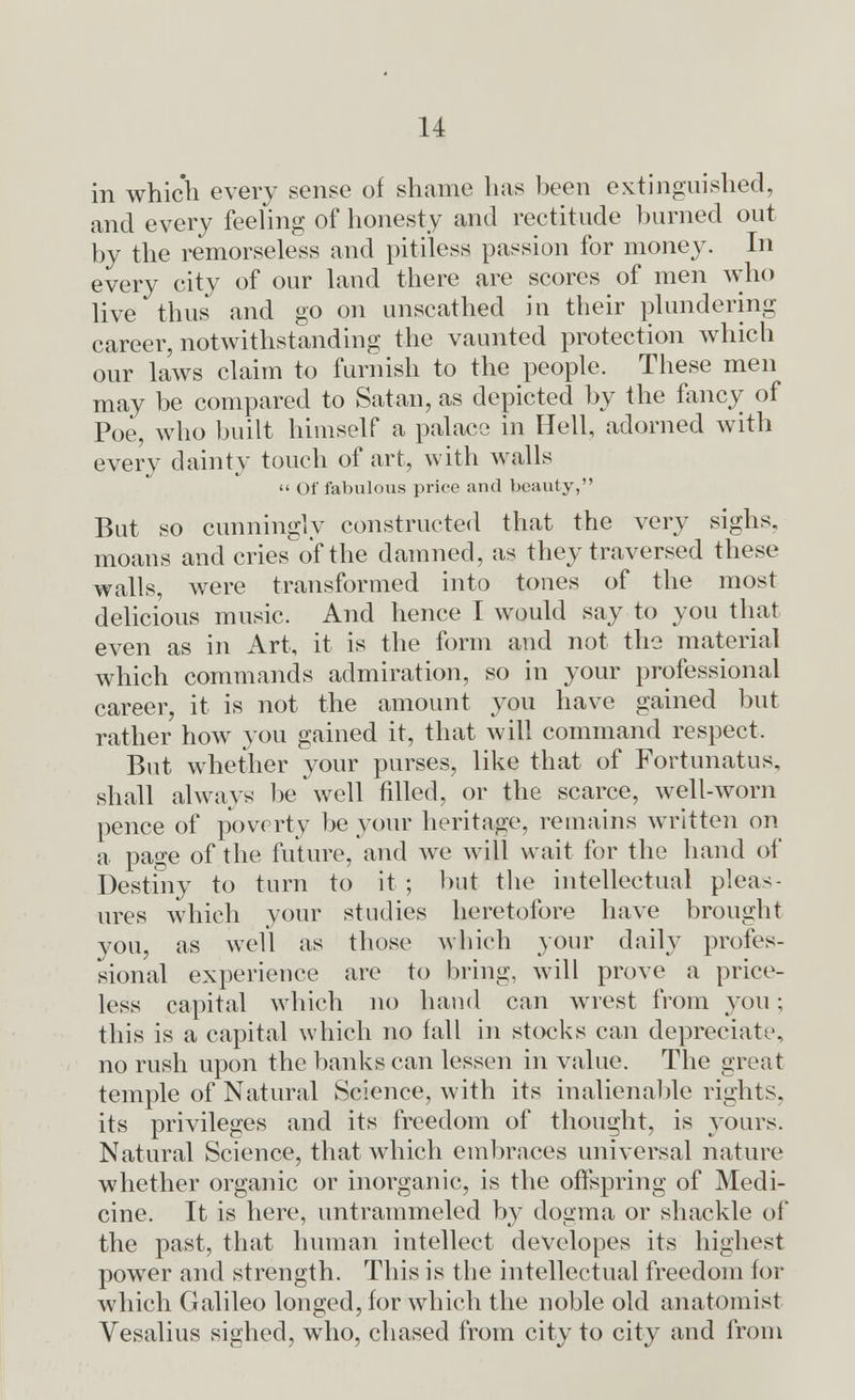 in which every sense of shame has been extinguished, and every feeling of honesty and rectitude burned out by the remorseless and pitiless passion for money. In every city of our land there are scores of men who live thus and go on unscathed in their plundering career, notwithstanding the vaunted protection which our laws claim to furnish to the people. These men may be compared to Satan, as depicted by the fancy of Poe, who built himself a palace in Hell, adorned with every dainty touch of art, with walls Of fabulous price and beauty, But so cunningly constructed that the very sighs, moans and cries of the damned, as they traversed these walls, were transformed into tones of the most delicious music. And hence I would say to you that even as in Art, it is the form and not the material which commands admiration, so in your professional career, it is not the amount you have gained but rather how you gained it, that will command respect. But whether your purses, like that of Fortunatus, shall always be well filled, or the scarce, well-worn pence of poverty be your heritage, remains written on a page of the future, and we will wait for the hand of Destiny to turn to it ; but the intellectual pleas- ures which your studies heretofore have brought you, as well as those which your daily profes- sional experience are to bring, wall prove a price- less capital which no hand can wrest from you; this is a capital which no fall in stocks can depreciate, no rush upon the banks can lessen in value. The great temple of Natural Science, with its inalienable rights, its privileges and its freedom of thought, is yours. Natural Science, that which embraces universal nature whether organic or inorganic, is the offspring of Medi- cine. It is here, untrammeled by dogma or shackle of the past, that human intellect developes its highest power and strength. This is the intellectual freedom for which Galileo longed, for which the noble old anatomist Vesalius sighed, who, chased from city to city and from