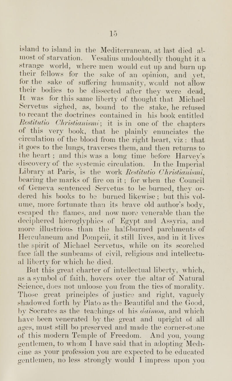 island to island in the Mediterranean, at last died al- most of starvation. Vesalins undoubtedly thought it a strange world, where men would cut up and burn up their fellows for the sake of an opinion, and yet, for the sake of suffering humanity, would not allow their bodies to be dissected after they were dead. It was for this same liberty of thought that Michael Servetus sighed, as, bound to the stake, he refused to recant the doctrines contained in his book entitled Restitutio Christianismi'; it is in one of the chapters of this very book, that he plainly enunciates the circulation of the blood from the right heart, viz : that it goes to the lungs, traverses them, and then returns to the heart ; and this was a long time before Harvey's discovery of the systemic circulation. In the Imperial Library at Paris, is the work Restitutio Christianismi, bearing the marks of fire on it ; for when the Council of Geneva sentenced Servetus to be burned, they or- dered his books to 1)2 burned likewise; but this vol- ume, more fortunate than its brave old author's body, escaped the flames, and now more venerable than the deciphered hieroglyphics of Egypt and Assyria, and more illustrious than the half-burned parchments of Herculaneum and Pompeii, it still lives, and in it lives the spirit of Michael Servetus, while on its scorched face fall the sunbeams of civil, religious and intellectu- al liberty for which he died. But this great charter of intellectual liberty, which, as a symbol of faith, hovers over the altar of Natural Science, does not unloose you from the ties of morality. Those great principles of justice and right, vaguely shadowed forth by Plato as the Beautiful and the Good, by Socrates as the teachings of his daimon, and which have been venerated by the great and upright of all ages, must still bo preserved and made the corner-stone of this modern Temple of Freedom. And you, young gentlemen, to whom I have said that in adopting Medi- cine as your profession you are expected to be educated gentlemen, no less strongly would I impress upon you