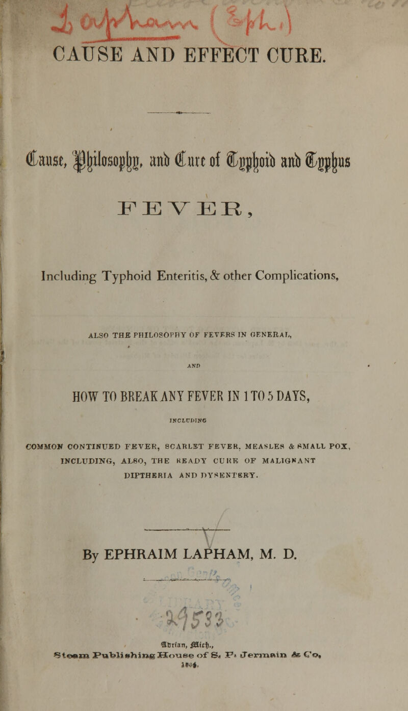 nliiiiMiwi inr- CAUSE AND EFFECT CURE. Cause, Ipjplosopjjg, anb Cure of ®igp|otb anb igp|us FEVER, Including Typhoid Enteritis, & other Complications, ALSO THE PHILOSOPHY OF FEVERS IN OENERAL, AND HOW TO BREAK ANY FEVER IN 1 TO 5 DAYS, JKCX.CMNC COMMON CONTINUED FEVER, SCARLET FEVER. MEASLES & SMALL POX, INCLUDING, ALSO, THE KEADY CUHK OF MALIGNANT DIPTHERIA AND DYSENTERY. By EPHRAIM LAPHAM, M. D. S&rian, jHirt)., *3te*»rai Putelishines House of S< 7P>> Jermwn At Co,