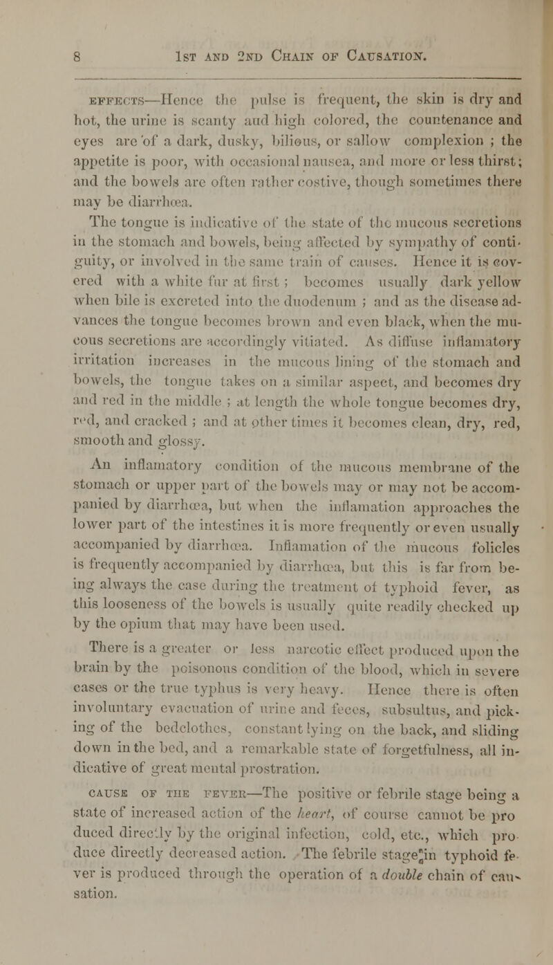 effects—Hence the pulse is frequent, the skin is dry and hot, the urine is scanty and high colored, the countenance and eyes are of a dark, dusky, bilidus, or sallow complexion ; the appetite is poor, with occasional nausea, and more or less thirst; and the bowels are often rather costive, though sometimes there may be diarrhoea. The tongue is indicative of the state of the mucous secretions in the stomach and bowels, being affected by sympathy of conti- guity, or involved in the same train of causes. Hence it is cov- ered with a white fur at first ; becomes usually dark yellow when bile is excreted into the duodenum ; and as the disease ad- vances the tongue becomes brown and even black, when the mu- cous secretions are accordingly vitiated. As diffuse inilamatory irritation increases in the mucous lining of the stomach and bowels, the tongue takes cm a similar aspect, and becomes dry and red in the middle ; at length the whole tongue becomes dry, red, and cracked ; and at other times it becomes clean, dry, red, smooth and glossy. An inflamatory condition of the mucous membrane of the stomach or upper part of the bowels may or may not be accom- panied by diarrhoea, but when the inflamation approaches the lower part of the intestines it is more frequently or even usually accompanied by diarrhoea. Inflamation of the mucous folicles is frequently accompanied by diarrhoea, but this is far from be- ing always the case during the treatment of typhoid fever, as this looseness of the bowels is usually quite readily checked up by the opium that may have been used. There is a greater or Jess narcotic effect produced 14)011 the brain by the poisonous condition of the blood, which in severe cases or the true typhus is very heavy. Hence there is often involuntary evacuation of urine and feces, subsultus, and pick- ing of the bedclothes, constant lying on the back, and sliding down in the bed, and a remarkable state of forgetfulness, all in- dicative of great mental prostration. cause of the fever—The positive or febrile stage being a state of increased action of the heart, of course cannot be pro duced directly by the original infection, cold, etc., which pro duce directly decreased action. The febrile stagejin typhoid fe- ver is produced through the operation of a double chain of cau- sation.