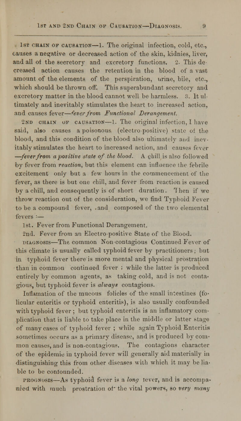 . 1st chain op causation—1. The original infection, cold, etc., causes a negative or decreased action of the skin, kidnies, liver, and all of the seeretory and excretory functions. 2. This de- creased action causes the retention in the blood of a vast amount of the elements of the perspiration, urine, bile, etc., which should be thrown off. This superabundant secretory and excretory matter in the blood cannot well be harmless. 3. It ul- timately and inevitably stimulates the heart to increased action, and causes fever—fever from Functional Derangement. 2nd chain of causation—1. The original infection, I have said, also causes a poisonous (electropositive) state of the blood, and this condition of the blood also ultimately and inev- itably stimulates the heart to increased action, and causes fever —-feverfrom apositive stale of the blood. A chill is also followed by fever from reaction, but this element can influence the febrile excitement only but a few hours in the commencement of the fever, as there is but one chill, and fever from reaction is caused by a chill, and consequently is of short duration. Then if we throw reaction out of the consideration, we find Typhoid Fever to be a compound fever, .and composed of the two elemental fevers :— 1st. Fever from Functional Derangement. 2nd. Fever from an Electro positive State of the Blood. diagnosis—The common Noncontagious Continued Fever of this climate is usually called typhoid fever by practitioners; but in typhoid fever there is more mental and physical prostration than in common continued fever ; while the latter is produced entirely by common agents, as taking cold, and is not conta- gious, but typhoid fever is always contagions. Inflamation of the mucous folicles of the small intestines (fo- licular enteritis or typhoid enteritis), is also usually confounded with typhoid fever ; but typhoid enteritis is an inflamatory com- plication that is liable to take place in the middle or latter stage of many cases of typhoid fever ; while again Typhoid Enteritis sometimes occurs as a primary disease, and is produced by com- mon causes, and is non-contagious. The contagions character of the epidemic in typhoid fever will generally aid materially in distinguishing this from other diseases with which it may be lia- ble to be contonnded. prognosis—As typhoid fever is a long lever, and is accompa- nied with much prostration of* the vital powers, so very many