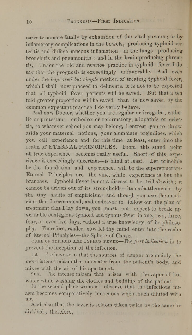 cases terminate fatally by exhaustion of the vital powers ; or by inflamatory complications in the bowels, producing typhoid en- teritis and diffuse mucous inflamation ; in the lungs producing bronchitis and pneumonitis ; and in the brain producing phreni- tie. Under the old and common practice in typhoid fever I do say that the prognosis is exceedingly unfavorable. And even under the improved but simple method of treating typhoid fever, which I shall now proceed to delineate, it is not to be expected that all typhoid fever patients will be saved. But that a ten fold greater proportion will be saved than is now saved by the common expectant practice I do verily believe. And now Doctor, whether you are regular or irregular, catho- lic or protestant, orthodox or reformatory, allopathic or eclec- tic, to whatever school you may belong, I entreat you to throw aside your maternal notions, your alumniate prejudices, which you call experience, and for this time at least, enter into the realm of ETERNAL PRINCIPLES. From this stand point all true experience becomes really useful. Short of this, expe- rience is exceedingly uncertain—is blind at least. Let principle be the foundation and experience, will be the superstructure* Eternal Principles are the vine, while experience is but the branches. Typhoid Fever is not a disease to be trifled-with ; it cannot be driven out of its strongholds—its embattlements—by the tiny shafts of empiricism ; and though you use the medi- cines that I recommend, and endeavor to follow out the plan of treatment that I lay down, you must riot expect to break up veritable contagious typhoid and typhus fever in one, two, three, four, or even five days, without a true knowledge of its philoso- phy. Therefore, reader, now let thy mind enter into the realm of Eternal Principles—the Sphere of Causes cure of typhoid and typhus fever—The first indication is to prevent the inception of the infection. 1st. '* e have seen that the sources of danger are mainly the more intense miasm that emenates from the patient's body, and mixes with the air of his apartment. 2nd. The intense miasm that arises with the vapor of hot water while washing the clothes and bedding 0f the patient. In the second place we must observe that the infectious mi- asm becomes comparatively innocuous when much diluted with air. And also that the fever is seldom taken twice by the same in- dividual ; therefore,