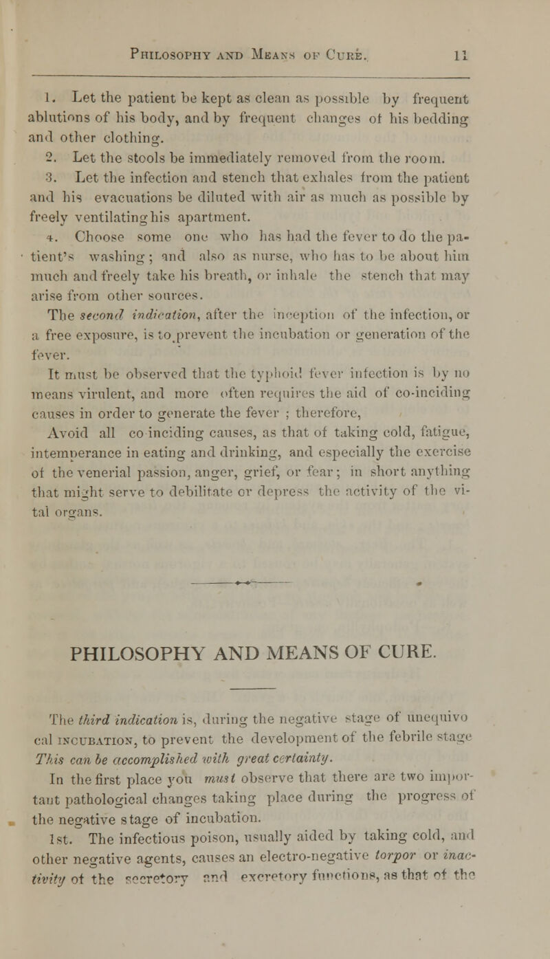 1. Let the patient be kept as clean as possible by frequent ablutions of his body, and by frequent changes of his bedding and other clothing. 2. Let the stools be immediately removed from the room. 3. Let the infection and 6tench that exhales from the patient and his evacuations be diluted with air as much as possible by freely ventilating his apartment. t. Choose some one who lias had the fever to do the pa- tient's washing; and also as nurse, who has to be about him much and freely take his breath, or inhale the stench that may arise from other sources. The se con J indication, after the inception of the infection, or a free exposure, is toprevent the incubation or generation of the fever. It must be observed that the typhoid fever infection is by no means virulent, and more often requires the aid of co-inciding causes in order to generate the fever ; therefore, Avoid all co-inciding causes, as that of taking cold, fatigue, intemperance in eating and drinking, and especially the exercise of the venerial passion, anger, grief, or fear; in short anything that might serve to debilitate or depress the activity of the vi- tal organs. PHILOSOPHY AND MEANS OF CURE. The third indication is, during the negative stage of unequivo cal incubation, to prevent the development of the febrile stage This can be accomplished with great certainty. In the first place you must observe that there are two impor- tant pathological changes taking place during the progress of the negative stage of incubation. 1st. The infectious poison, usually aided by taking cold, and other negative agents, causes an electro-negative torpor or inac- tivity of the ™cretorv and excretory function's, as that of the