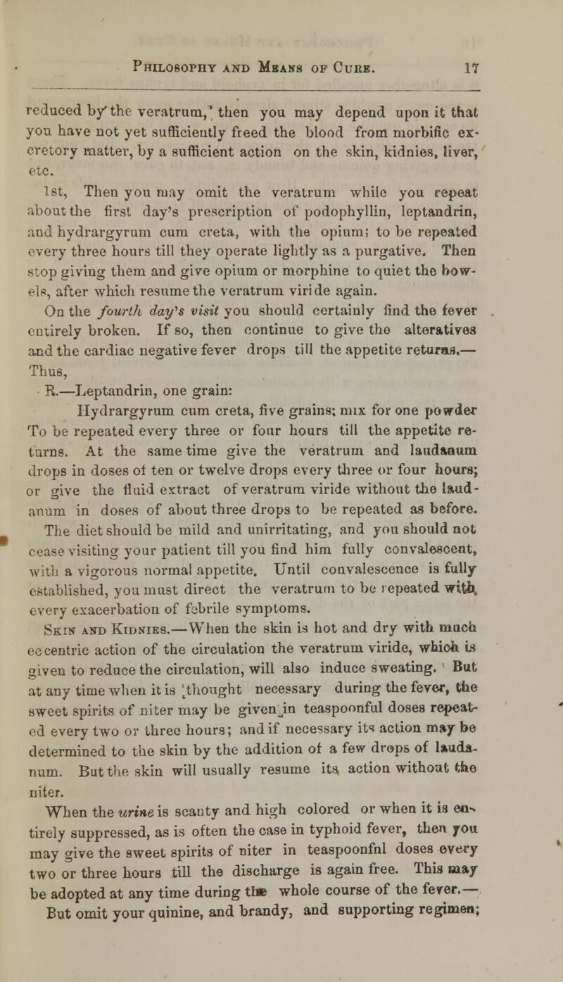 reduced by* the veratrum,' then you may depend upon it that you have not yet sufficiently freed the blood from morbific ex- cretory matter, by a sufficient action on the skin, kidnies, liver, etc. 1st, Then you may omit the veratrum while you repeat about the first day's prescription of podophyllin, leptandrin, and hydrargyrum cum creta, with the opium; to be repeated every three hours till they operate lightly as a purgative. Then stop giving them and give opium or morphine to quiet the bow- els, after which resume the veratrum viride again. On the fourth day's visit you should certainly find the fever entirely broken. If so, then continue to give the alteratives and the cardiac negative fever drops till the appetite returas.— Thus, R.—Leptandrin, one grain: Hydrargyrum cum creta, five grains; mix for one powder To be repeated every three or four hours till the appetite re- turns. At the same time give the veratrum and laudanum drops in doses ol ten or twelve drops every three or four hours; or give the fluid extract of veratrum viride without the laud- anum in doses of about three drops to be repeated as before. The diet should be mild and unirritating, and you should not cease visiting your patient till you find him fully convalescent, with a vigorous normal appetite. Until convalescence is fully established, you must direct the veratrum to be repeated with. every exacerbation of febrile symptoms. Skin and Kidnies.—When the skin is hot and dry with much eccentric action of the circulation the veratrum viride, which is given to reduce the circulation, will also induce sweating. But at any time when it is ^thought necessary during the fever, the sweet spirits of niter may be given jn teaspoonful doses repeat- ed every two or three hours; and if necessary its action may be determined to the skin by the addition of a few drops of lauda- num. But the skin will usually resume its action withoat the niter. When the urine is scanty and high colored or when it is ea^ tirely suppressed, as is often the case in typhoid fever, then you may give the sweet spirits of niter in teaspoonfnl doses every two or three hours till the discharge is again free. This may be adopted at any time during the whole course of the fever.— But omit your quinine, and brandy, and supporting regimen;