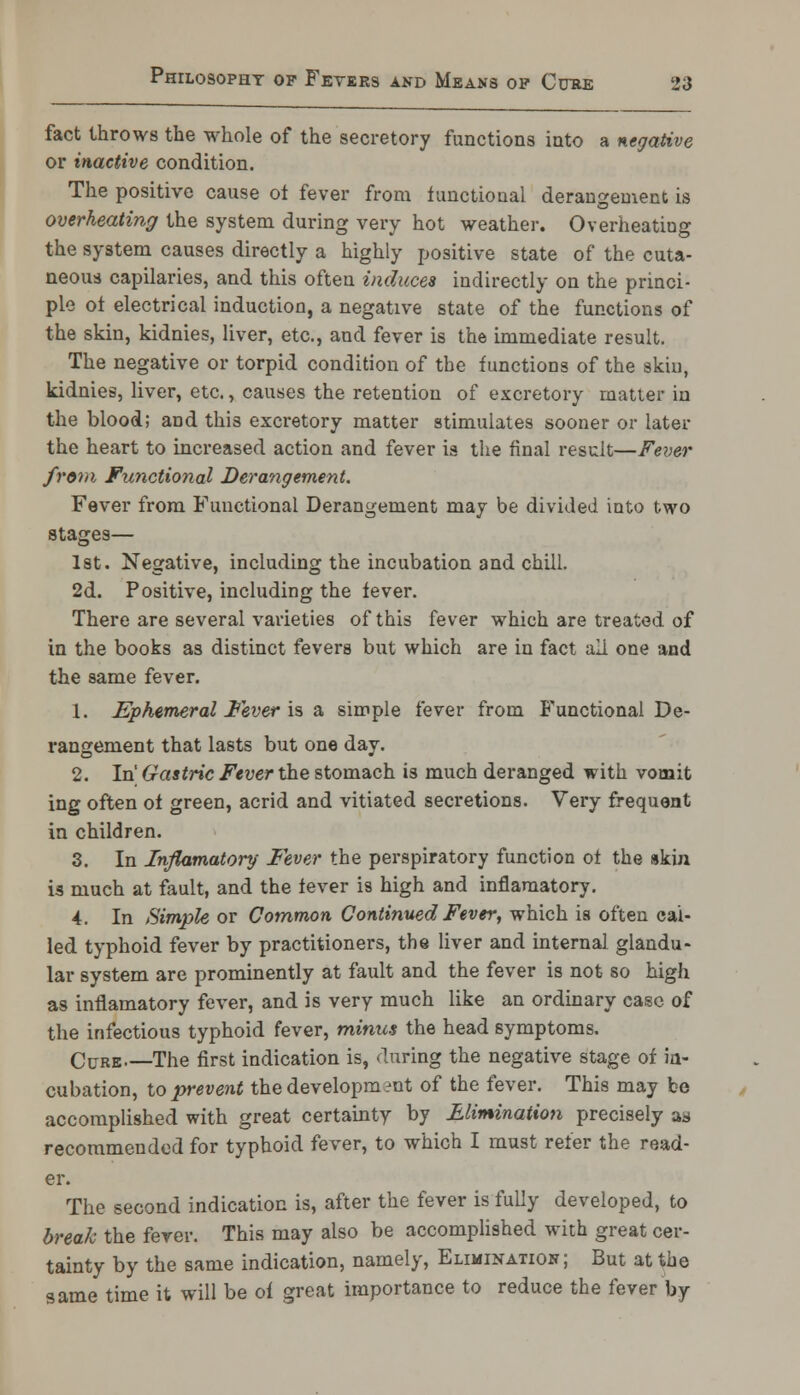 fact throws the whole of the secretory functions into a negative or inactive condition. The positive cause ot fever from functional derangement is overheating the system during very hot weather. Overheating the system causes directly a highly positive state of the cuta- neous capilaries, and this often induces indirectly on the princi- ple ot electrical induction, a negative state of the functions of the skin, kidnies, liver, etc., and fever is the immediate result. The negative or torpid condition of the functions of the skin, kidnies, liver, etc., causes the retention of excretory matter in the blood; and this excretory matter stimulates sooner or later the heart to increased action and fever is the final result—Fever from Functional Derangement. Fever from Functional Derangement may be divided into two stages— 1st. Negative, including the incubation and chill. 2d. Positive, including the iever. There are several varieties of this fever which are treated of in the books as distinct fevers but which are in fact all one and the same fever. 1. Ephemeral fever is a simple fever from Functional De- rangement that lasts but one day. 2. In' Gastric Fever the stomach is much deranged with vomit ing often oi green, acrid and vitiated secretions. Very frequent in children. 3. In Inflamatory Fever the perspiratory function ot the skin is much at fault, and the iever is high and inflamatory. 4. In Simple or Common Continued Fever, which is often cal- led typhoid fever by practitioners, the liver and internal glandu- lar system are prominently at fault and the fever is not so high as inflamatory fever, and is very much like an ordinary case of the infectious typhoid fever, minus the head symptoms. Cuke The first indication is, during the negative stage of in- cubation, to prevent the development of the fever. This may be accomplished with great certainty by Elimination precisely as recommended for typhoid fever, to which I must refer the read- er. The second indication is, after the fever is fully developed, to break the fever. This may also be accomplished with great cer- tainty by the same indication, namely, Elimination; But at the same time it will be of great importance to reduce the fever by