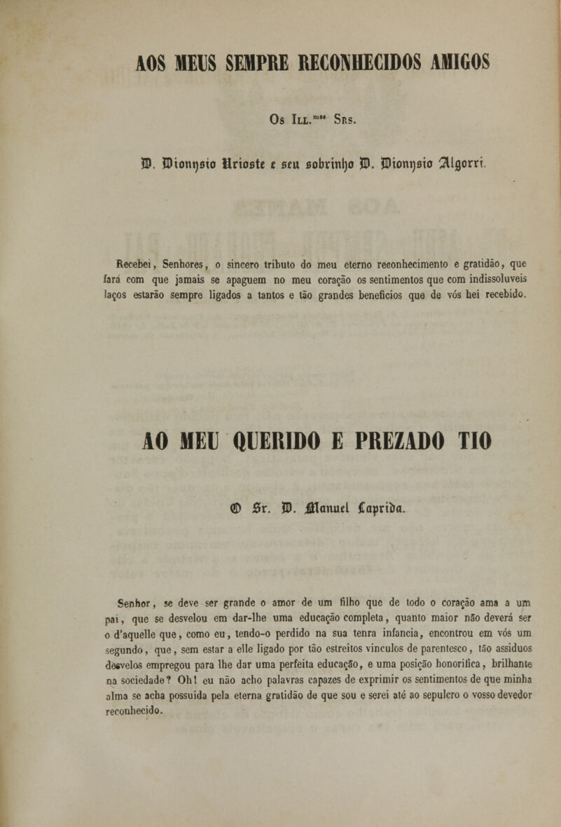 AOS HEIS SEMPRE RECONHECIDOS AMIGOS Os lLL.mM SRS. 55. Wxontjsxo Mrioste t stu sobrinljo 55. ÍDiomjsto ^Ugorri Recebei, Senhores, o sincero tributo do meu eterno reconhecimento e gratidão, que íará com que jamais se apaguem no meu coração os sentimentos que com indissolúveis laços estarão sempre ligados a tantos e tão grandes benefícios que de vós hei recebido. AO MEU Q1EHIDO E PREZADO TIO (D 5r. 55. jUanud Caprtòa. Senhor, se deve ser grande o amor de um filho que de todo o coração ama a um pai, que se desvelou era dar-lhe uma educação completa, quanto maior não deverá ser o d'aquelle que, como eu, tendo-o perdido na sua tenra infância, encontrou em vós um segundo, que, sem estar a elle ligado por tão estreitos vincules de parentesco, tilo assíduos desvelos empregou para lhe dar uma perfeita educação, e uma posição honorifica, brilhante na sociedade? Ohl cu não acho palavras capazes de exprimir os sentimentos de que minha alma se acha possuída pela eterna gratidão de que sou e serei até ao sepulcro o vosso devedor reconhecido.