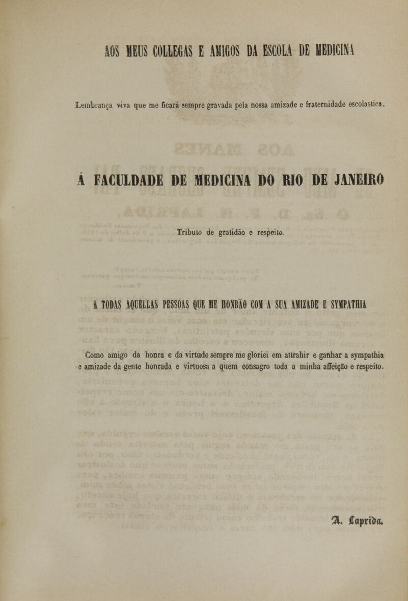 m meus coliegas e amigos da escola de medicina Lembrança viva que me ficará sempre gravada pela nossa amizade e fraternidade escolástica. A FACULDADE DE MEDICINA DO RIO DE JANEIRO Tributo de gratidão e respeito. TODAS AQUELLAS PESSOAS QUE ME HOHRàO COI A SOA AMIZADE E SWATHIA Gomo amigo da honra e da virtude sempre me gloriei em attrahir e ganhar a sympathia amizade da gente honrada e virtuosa a quem consagro toda a minha affeição e respeito. %. ftaprita