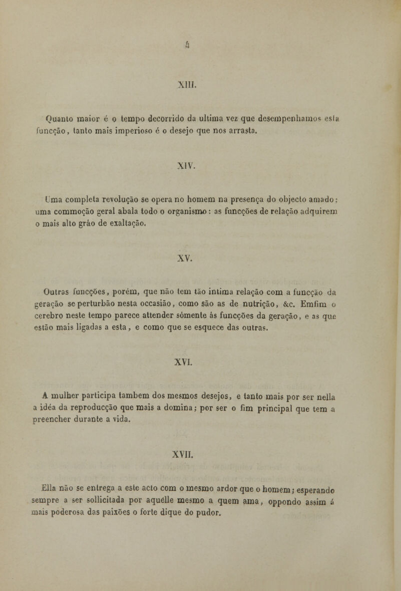 Quanto maior é o tempo decorrido da ultima vez que desempenhamos esía íunccão, tanto mais imperioso é o desejo que nos arrasta. XIV. Uma completa revolução se opera no homem na presença do objecto amado: uma commoção geral abala todo o organismo : as funcções de relação adquirem o mais alto gráo de exaltação. XV. Outras funcções, porém, que não tem tão intima relação com a íunccão da geração se perturbão nesta occasião, como são as de nutrição, &c. Emfim o cérebro neste tempo parece attender somente ás funcções da geração, e as que estão mais ligadas a esta, e como que se esquece das outras. XVI. A mulher participa também dos mesmos desejos, e tanto mais por ser nella a idéa da reproducção que mais a domina ,• por ser o fim principal que tem a preencher durante a vida. XVII. Ella não se entrega a este acto com o mesmo ardor que o homem; esperando sempre a ser sollicitada por aquélle mesmo a quem ama, oppondo assim ã mais poderosa das paixões o forte dique do pudor.