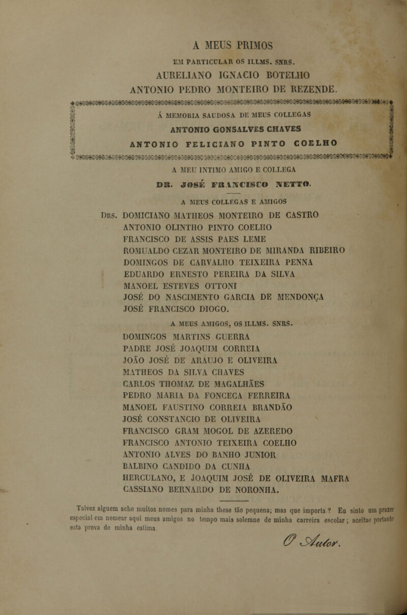 A MEUS PRIMOS EM PARTICULAR OS ILLMS. SNRS. AURELIANO IGNAGIO BOTELHO ANTÓNIO PEDRO MONTEIRO DE REZENDE. A MEMORIA SAUDOSA DE MEUS COLLEGAS ANTÓNIO GONSALVES CHAVES ANTÓNIO FELICIANO PINTO COELHO A MEU INTIMO AMIGO E COLLEGA DB. JOSÉ FRANCISCO KETTO. A MEUS COLLF.GAS E AMIGOS DRS. DOMICIANO MATIIEOS MONTEIRO DE CASTRO ANTÓNIO OLINTHO PINTO COELHO FRANCISCO DE ASSIS PAES LEME ROMUALDO CEZAR MONTEIRO DE MIRANDA RIBEIRO DOMINGOS DE CARVALHO TEIXEIRA PENNA EDUARDO ERNESTO PEREIRA DA SILVA MANOEL ESTEVES OTTONI JOSÉ DO NASCIMENTO GARCIA DE MENDONÇA JOSÉ FRANCISCO DIOGO. A MEUS AMIGOS, OS ILLMS. SNRS. DOMINGOS MARTINS GUERRA PADRE JOSÉ JOAQUIM CORREIA JOÃO JOSÉ DE ARAÚJO E OLIVEIRA MATHEOS DA SILVA CHAVES CARLOS THOMAZ DE MAGALHÃES PEDRO MARIA DA FONCECA FERREIRA MANOEL FAUSTINO CORREIA BRANDÃO JOSÉ CONSTÂNCIO DE OLIVEIRA FRANCISCO GRAM MOGOL DE AZEREDO FRANCISCO ANTÓNIO TEIXEIRA COELHO ANTÓNIO ALVES DO BANHO JÚNIOR BALBINO CÂNDIDO DA CUNHA HERCULANO, E JOAQUIM JOSÉ DE OLIVEIRA MAFRA CASSIANO BERNARDO DE NORONHA. Talvez alguém ache muitos nomes para minha these tão pequena; mas que importa ? Eu sinto um prazer especial em nomear aqui meus amigos no tempo mais solemne de minha carreira escolar; aceita* portanto esto prova de minha estima