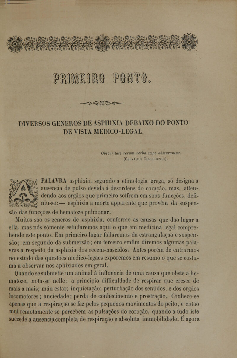 FEIIlIli fllfl. DIVERSOS GÉNEROS DE ASPHIXIA DEBAIXO DO PONTO DE VISTA MEDICOLEGAL. Obscttritate rerum verba scepe obscurantur. (Geuvasius Tilueiuensis). fy PALAVRA asphixia, segundo a etimologia grega, só designa a Tg ausência de pulso devida á desordens do coração, mas, atten- dendo aos órgãos que primeiro soíTrem em suas funcções, detl- í niu-se:— asphixia a morle apparente que provêm da suspen- são das funcções de hematoze pulmonar. Muitos são os géneros de asphixia, conforme as causas que dão lugar a cila, mas nós somente estudaremos aqui o que em medicina legal compre- hende este ponto. Em primeiro lugar foliaremos da estrangulação e suspen- são ; em segundo da submersão; em terceiro emfim diremos algumas pala- vras a respeito da asphixia dos recem-nascidos. Antes porém de entrarmos no estudo das questões medico-legaes exporemos em resumo o que se costu- ma a observar nos aphixiados em geral. Quando sesubmette um animal ã influencia de uma causa que obste a he- matoze, nota-se nelle: a principio difíiculdade de respirar que cresce de mais a mais; mau estar; inquietação; perturbação dos sentidos, e dos órgãos locomotores; anciedade; perda de conhecimento e prostração. Conhece se apenas que a respiração se faz pelos pequenos movimentos do peito, e então mui remotamente se percebem as pulsações do coração, quando a tudo isto suecede a ausência completa de respiração e absoluta immobilidade, É agora