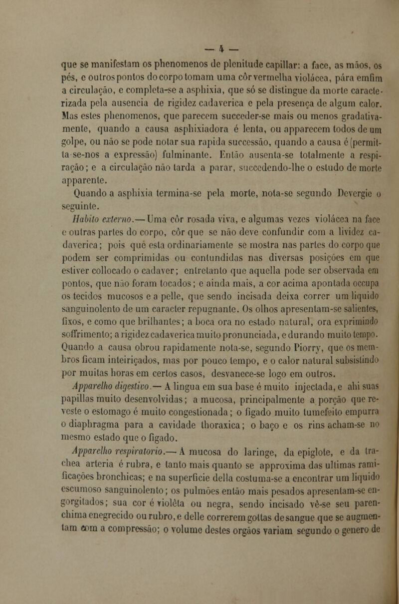 que se manifestam os phenomenos de plenitude capillar: a face, as mãos, os pés, c outros pontos do corpo tomam uma cor vermelha violácea, pára emfim a circulação, e completa-se a osphixia, que só se distingue da morte caracte- rizada pela ausência de rigidez cadavérica e pela presença de algum calor. Mas estes phenomenos, que parecem succeder-se mais ou menos gradativa- mente, quando a causa asphixiadora e lenta, ou apparccem todos de um golpe, ou não se pode notar sua rápida successão, quando a causa é (permit- ia se-nos a expressão) fulminante. Enlão ausenta-se totalmente a respi- ração ; e a circulação não tarda a parar, succcdendo-lhe o estudo de morte apparenle. Quando a asphixia termina-se pela morte, nota-se segundo Devcrgic o seguinte. Habito externo.—Uma côr rosada viva, e algumas vezes violácea na face e outras parles do corpo, côr que se não deve confundir com a lividez ca- davérica ; pois que esta ordinariamente se mostra nas partes do corpo que podem ser comprimidas ou contundidas nas diversas posições em que estiver collocado o cadáver; entretanto que aquella pode ser observada em pontos, que não foram tocados; e ainda mais, a cor acima apontada oceupa os tecidos mucosos e a pclle, que sendo incisada deixa correr um liquido sanguinolento de um caracter repugnante. Os olhos apresentam-se salientes, íixos, c como que brilhantes; a boca ora no estado natural, ora exprimindo sofrrimenlo; a rigidez cadavérica muito pronunciada, e durando muito tempo. Quando a causa obrou rapidamente nota-se, segundo Piorry, que os mem- bros ficam inteiriçados, mas por pouco tempo, e o calor natural subsistindo por muitas horas em certos casos, desvanece-se logo em outros. Apparelho digestivo.— A lingua em sua base é muito injectada, e ahi suas papillas muito desenvolvidas; a mucosa, principalmente a porção que re- veste o estômago é muito congestionada; o fígado muito lumefeito empurra o diaphragma para a cavidade thoraxica; o baço e os rins acham-se no mesmo estado que o fígado. Apparelho respiratório.— A mucosa do laringe, da epiglote, e da tra- chea artéria é rubra, e tanto mais quanto se approxima das ultimas rami- ficações bronchicas; e na superfície delia costuma-se a encontrar um liquido escumoso sanguinolento; os pulmões então mais pesados apresentam-se en- gorgitados; sua cor é violeta ou negra, sendo incisado vô-se seu paren- chima enegrecido ou rubro, e delle correrem gottas de sangue que se augmen- tam com a compressão; o volume destes órgãos variam segundo o género de