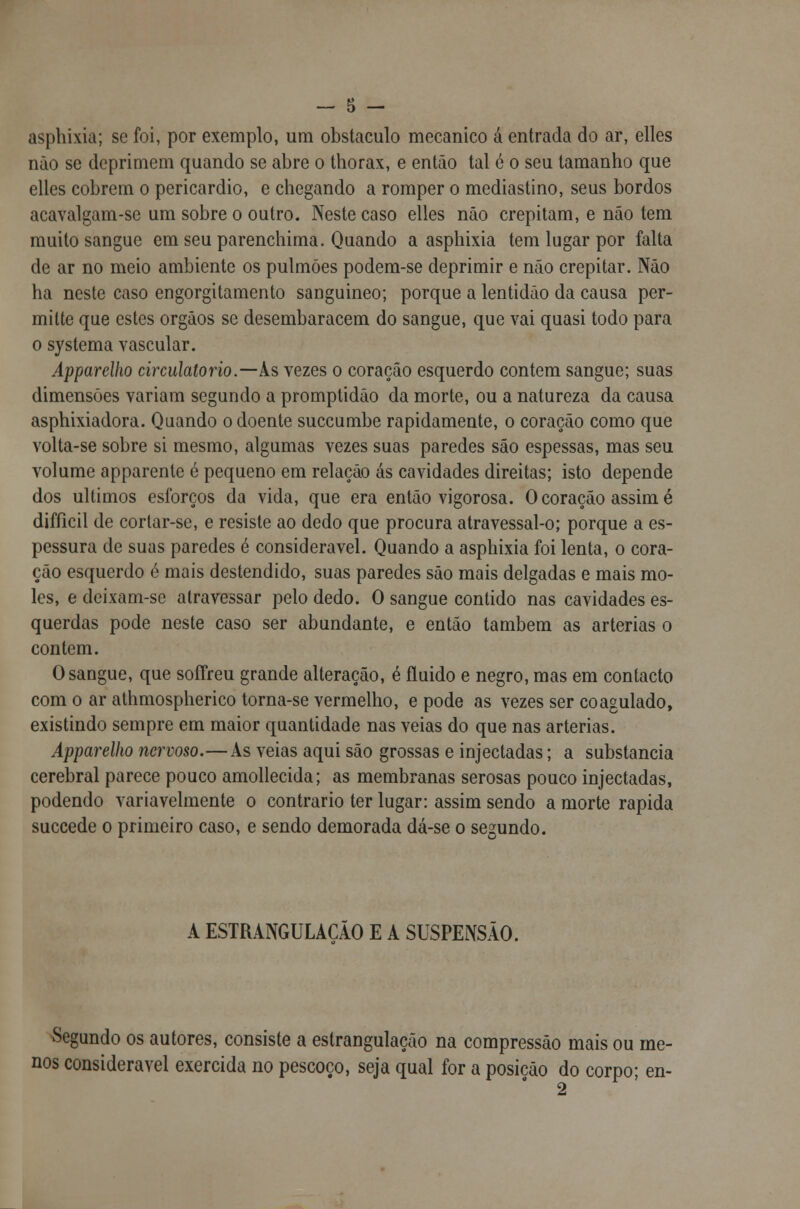 asphixia; se foi, por exemplo, um obstáculo mecânico á entrada do ar, elles não se deprimem quando se abre o thorax, e então tal é o seu tamanho que elles cobrem o pericárdio, e chegando a romper o mediastino, seus bordos acavalgam-se um sobre o outro. Neste caso elles não crepitam, e não tem muito sangue em seu parenchima. Quando a asphixia tem lugar por falta de ar no meio ambiente os pulmões podem-se deprimir e não crepitar. Não ha neste caso engorgitamento sanguíneo; porque a lentidão da causa per- milte que estes órgãos se desembaracem do sangue, que vai quasi todo para o systema vascular. Apparelho circulatório.—Às vezes o coração esquerdo contem sangue; suas dimensões variam segundo a promptidão da morte, ou a natureza da causa asphixiadora. Quando o doente suecumbe rapidamente, o coração como que volta-se sobre si mesmo, algumas vezes suas paredes são espessas, mas seu volume apparente é pequeno em relação ás cavidades direitas; isto depende dos últimos esforços da vida, que era então vigorosa. O coração assim é difíicil de corlar-se, e resiste ao dedo que procura atravessal-o; porque a es- pessura de suas paredes é considerável. Quando a asphixia foi lenta, o cora- ção esquerdo é mais destendido, suas paredes são mais delgadas e mais mo- les, e deixam-se atravessar pelo dedo. O sangue contido nas cavidades es- querdas pode neste caso ser abundante, e então também as artérias o contem. O sangue, que soífreu grande alteração, é fluido e negro, mas em contacto com o ar athmospherico torna-se vermelho, e pode as vezes ser coagulado, existindo sempre em maior quantidade nas veias do que nas artérias. Apparelho nervoso.—As veias aqui são grossas e injectadas; a substancia cerebral parece pouco amollecida; as membranas serosas pouco injectadas, podendo variavelmente o contrario ter lugar: assim sendo a morte rápida suecede o primeiro caso, e sendo demorada dá-se o segundo. A ESTRANGULACÃO E A SUSPENSÃO. Segundo os autores, consiste a estrangulação na compressão mais ou me- nos considerável exercida no pescoço, seja qual for a posição do corpo; en-