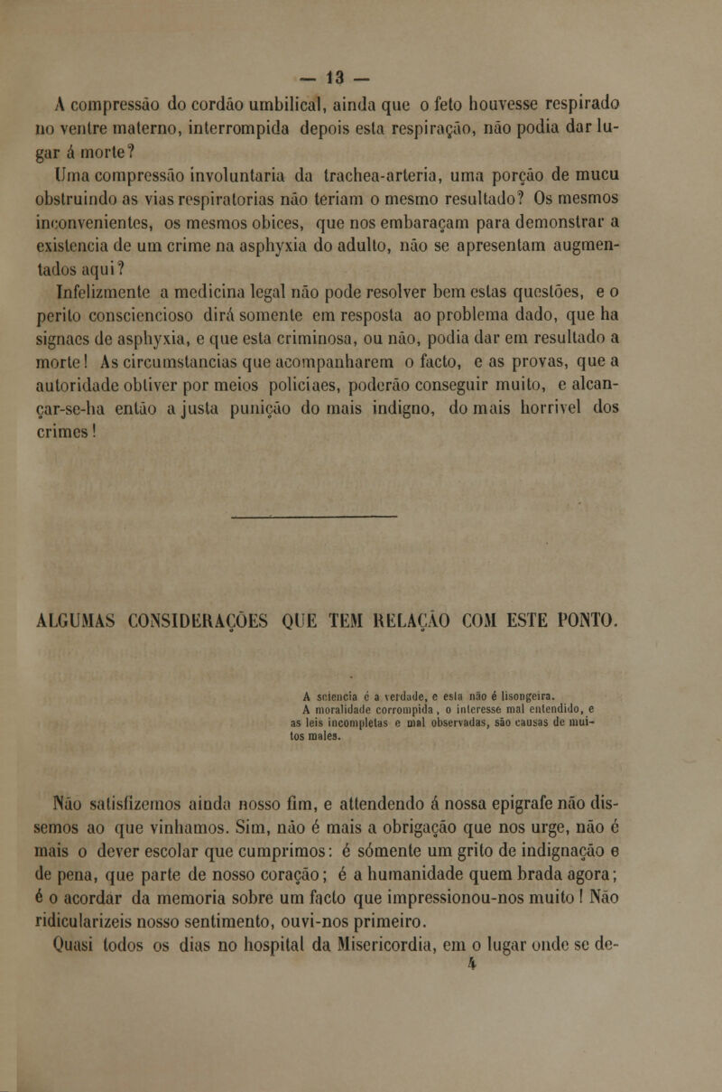 A compressão do cordão umbilical, ainda que o feto houvesse respirado no ventre materno, interrompida depois esta respiração, não podia dar lu- gar á morte? Uma compressão involuntária da trachea-arteria, uma porção de mucu obstruindo as vias respiratórias não teriam o mesmo resultado? Os mesmos inconvenientes, os mesmos óbices, que nos embaraçam para demonstrar a existência de um crime na asphyxia do adulto, não se apresentam augmen- tados aqui? Infelizmente a medicina legal não pode resolver bem estas questões, e o perito consciencioso dirá somente em resposta ao problema dado, que ha signacs de asphyxia, e que esta criminosa, ou não, podia dar em resultado a morte! As circumstancias que acompanharem o facto, e as provas, que a autoridade obtiver por meios policiaes, poderão conseguir muito, e alcan- çar-se-ha então a justa punição do mais indigno, do mais horrível dos crimes! ALGUMAS CONSIDERAÇÕES QUE TEM RELAÇÃO COM ESTE PONTO. A soiencia c a verdade, e esla não é lisongeira. A moralidade corrompida, o interesse mal entendido, e as leis incompletas e mal observadas, são causas de mui- tos males. Não satisfizemos ainda nosso fim, e attendendo á nossa epigrafe não dis- semos ao que vínhamos. Sim, não é mais a obrigação que nos urge, não é mais o dever escolar que cumprimos: é somente um grito de indignação e de pena, que parte de nosso coração; é a humanidade quem brada agora; é o acordar da memoria sobre um facto que impressionou-nos muito ! Não ridicularizeis nosso sentimento, ouvi-nos primeiro. Quasi todos os dias no hospital da Misericórdia, em o lugar onde se de- 4