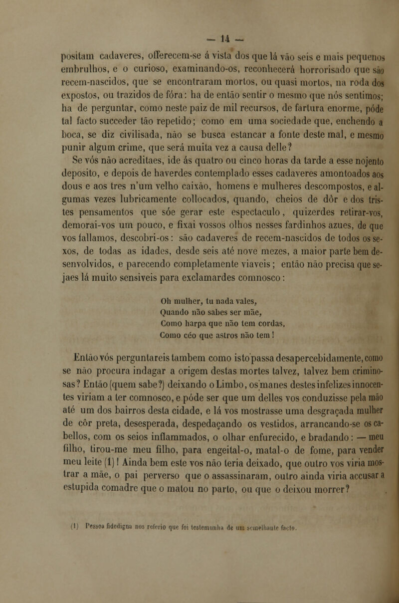 positam cadáveres, offerecem-se á vista dos que lá vão seis e mais pequenos embrulhos, e o curioso, examinando-os, reconhecerá horrorisado que súo recem-nascidos, que se encontraram mortos, ou quasi mortos, na roda dos expostos, ou trazidos de fora: ha de então sentir o mesmo que nós sentimos; ha de perguntar, como neste paiz de mil recursos, de fartura enorme, pôde tal facto sueceder tão repetido; como em uma sociedade que, enchendo a boca, se diz civilisada, não se busca estancar a fonte deste mal, e mesmo punir algum crime, que será muita vez a causa delle? Se vós não acreditaes, ide ás quatro ou cinco horas da tarde a esse nojento deposito, e depois de haverdes contemplado esses cadáveres amontoados aos dous e aos três num velho caixão, homens e mulheres descompostos, eal- gumas vezes lubricamente collocados, quando, cheios de dôr e dos tris- tes pensamentos que sóe gerar este espectáculo, quizerdes retirar-vos, demorai-vos um pouco, e fixai vossos olhos nesses fardinhos azues, de que vos íallamos, descobri-os: são cadáveres de recem-nascidos de todos os se- xos, de todas as idades, desde seis até nove mezes, a maior parte bem de- senvolvidos, e parecendo completamente viáveis; então não precisa que se- jaes lá muito sensiveis para exclamardes comnosco: Oh mulher, tu nada vales, Quando não sabes ser mãe, Como harpa que não tem cordas, Gomo céo que astros não tem ! Então vós perguntareis também como istopassadesapereebidamente.como se não procura indagar a origem destas mortes talvez, talvez bem crimino- sas? Então (quem sabe?) deixando oLimbo, osmanes destes infelizes innocen- tes viriam a ter comnosco, e pôde ser que um delles vos conduzisse pela mão até um dos bairros desta cidade, e lá vos mostrasse uma desgraçada mulher de côr preta, desesperada, despedaçando os vestidos, arrancando-se os ca- bellos, com os seios inflammados, o olhar enfurecido, e bradando: — meu filho, tirou-me meu filho, para engeital-o, matal-o de fome, para vender meu leite (1)! Ainda bem este vos não leria deixado, que outro vos viria mos- trar a mãe, o pai perverso que o assassinaram, outro ainda viria aceusara estúpida comadre que o matou no parlo, ou que o deixou morrer? (1) Pessoa fidedigna nos rclerio que foi leslemunha de uni semelhante fado.
