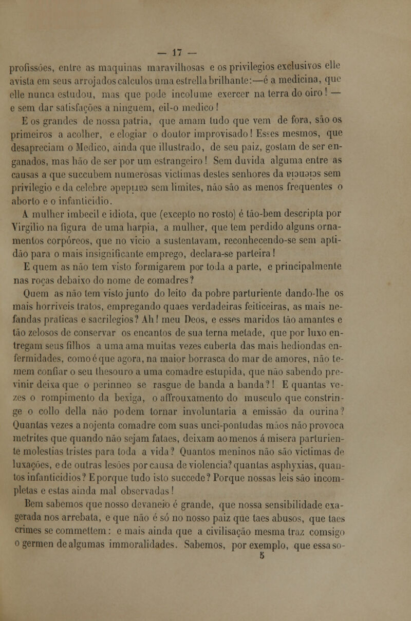 profissões, entre as maquinas maravilhosas o os privilégios exclusivos elle avista em seus arrojados cálculos uma eslrellabrilhante:—é a medicina, que elle nunca estudou, mas que pode incólume exercer na terra do oiro ! — e sem dar satisfações a ninguém, eil-o medico 1 E os grandes de nossa pátria, que amam tudo que vem de fora, são os primeiros a acolher, e elogiar o doutor improvisado! Esses mesmos, que desapreciam o Medico, ainda que illustrado, de seu paiz, gostam de ser en- ganados, mas hão de ser por um estrangeiro! Sem duvida alguma entre as causas a que suecubem numerosas victimas destes senhores da leiauaps sem privilegio c da celebre opt?pi.ii?o sem limites, não são as menos frequentes o aborto e o infanticídio. A. mulher imbecil e idiota, que (excepto no rosto) é tão-bem descripta por Virgílio na figura de uma harpia, a mulher, que tem perdido alguns orna- mentos corpóreos, que no vicio a sustentavam, reconhecendo-se sem apti- dão para o mais insignificante emprego, declara-se parteira ! E quem as não tem visto formigarem por toda a parte, e principalmente nas roças debaixo do nome de comadres? Quem as não tem visto junto do leito da pobre parturiente dando-lhe os mais horríveis tratos, empregando quaes verdadeiras feiticeiras, as mais ne- fandas praticas e sacrilégios? Ah! meu Deos, e esses maridos tão amantes e tão zelosos de conservar os encantos de sua terna metade, que por luxo en- tregam seus filhos a uma ama muitas vezes cuberta das mais hediondas en- fermidades, como é que agora, na maior borrasca do mar de amores, não te- mem confiar o seu (besouro a uma comadre estúpida, que não sabendo pre- vinir deixa que o perinneo se rasgue de banda a banda? I E quantas ve- zes o rompimento da bexiga, o aífrouxamento do musculo que constrin- ge o collo delia não podem tornar involuntária a emissão da ourina? Quantas vezes a nojenta comadre com suas unci-pontudas mãos não provoca metrites que quando não sejam fataes, deixam ao menos á mísera parturien- te moléstias tristes para toda a vida? Quantos meninos não são victimas de luxações, ede outras lesões por causa de violência? quantas aspbyxias, quan- tos infanticídios? Eporque tudo isto suecede? Porque nossas leis são incom- pletas e estas ainda mal observadas! Bem sabemos que nosso devaneio é grande, que nossa sensibilidade exa- gerada nos arrebata, e que não é só no nosso paiz que taes abusos, que taes crimes se commettem: e mais ainda que a civilisação mesma traz comsigo o gérmen de algumas immoralidades. Sabemos, por exemplo, que essa so- 5